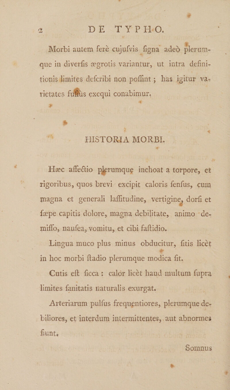 # Morbi autem fere cujufvis figna adeo plerum¬ que in diverfis aegrotis variantur, ut intra defini¬ tionis limites defcribi non poffint ; has igitur va¬ rietates fufus exequi conabimur, P fr . s * ■* HISTORIA MORBI. *■ Hsec affectio plerumque inchoat a torpore, et rigoribus, quos brevi excipit caloris fenfus, cum magna et generali laffitudine, vertigine, dorfi et faspe capitis dolore, magna debilitate, animo de- miffo, naufea, vomitu, et cibi faftidio. i Lingua muco plus minus obducitur, fitis licet in hoc morbi fladio plerumque modica fit. Cutis eft ficca : calor licet haud multum fupra limites fanitatis naturalis exurgat. Arteriarum pulfus frequentiores, plerumque de^ biliores, et interdum intermittentes, aut abnormes fiunt® * Somnus