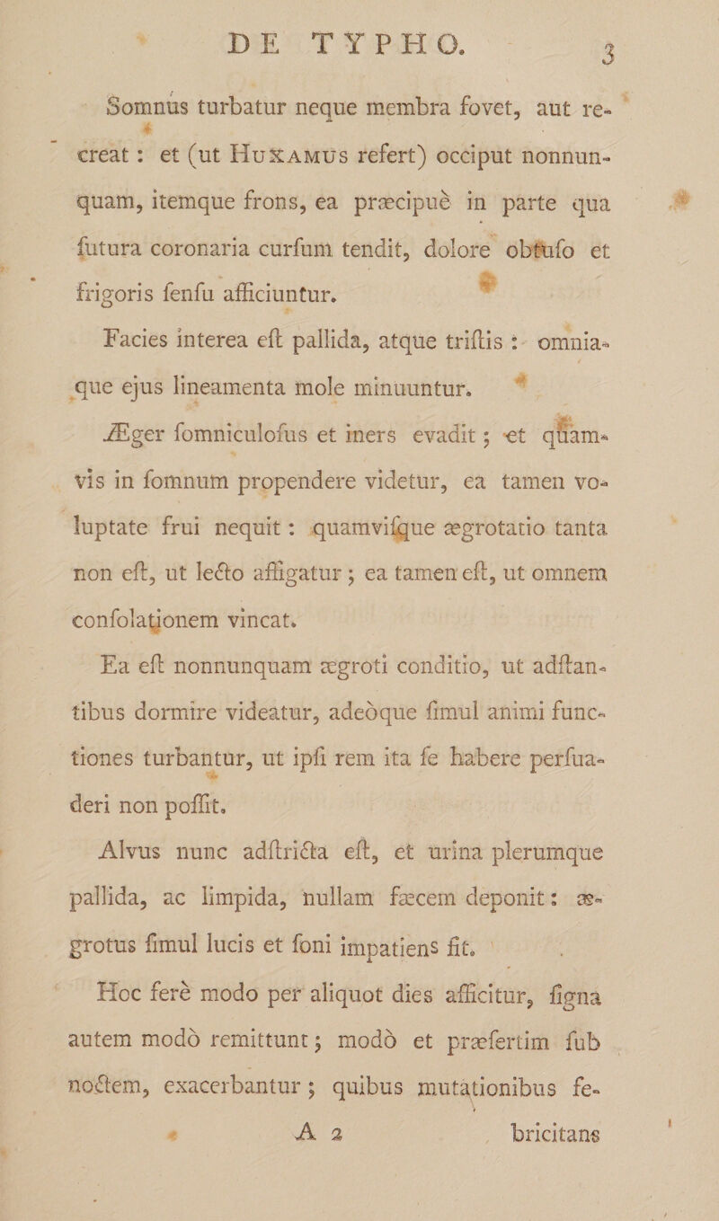 3 Somnus turbatur neque membra fovet, aut re- creat: et (ut Huxamus refert) occiput nonnun- quam, itemque frons, ea praecipue in parte qua futura coronaria curfum tendit, dolore obtufo et frigoris fenfu afficiuntur. Facies interea eft pallida, atque triftis : omnia- que ejus lineamenta mole minuuntur. iEger fomniculofus et iners evadit; et quam- vis in fomnum propendere videtur, ea tamen vo¬ luptate frui nequit: quamviique aegrotatio tanta non eft, ut Ie<fto affigatur; ea tamen eft, ut omnem confolationem vincat. Ea eft nonnunquam aegroti conditio, ut adftan* tibus dormire videatur, adeoque fimul animi func¬ tiones turbantur, ut ipfi rem ita fe habere perfua- deri non poffit. Alvus nunc adftri&amp;a eft, et urina plerumque pallida, ac limpida, nullam faecem deponit: ag- grotus fimul lucis et foni impatiens fit. Hoc fere modo per aliquot dies afficitur, figna autem modo remittunt ; modo et prsefertim fub noflem, exacerbantur; quibus mutationibus fe- A 2 bricitans