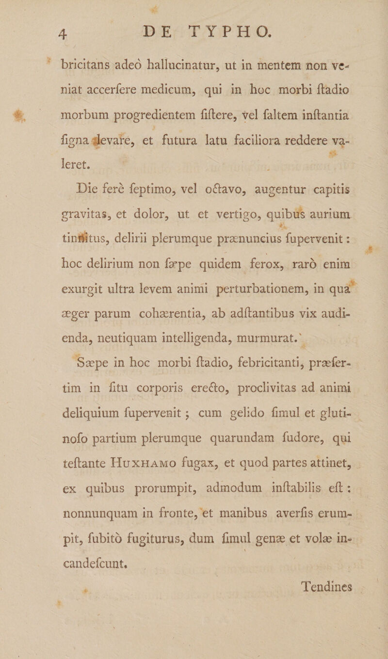 bricitans adeo hallucinatur, ut in mentem non ve¬ niat accerfere medicum, qui in hoc morbi fladio morbum progredientem fidere, vel faltem inflantia figna levare, et futura latu faciliora reddere va¬ leret. Die fere feptimo, vel o&amp;avo, augentur capitis gravitas, et dolor, ut et vertigo, quibus aurium tinriitus, delirii plerumque prsenuncius fupervenit: hoc delirium non fcrpe quidem ferox, raro enim exurgit ultra levem animi perturbationem, in qua ager parum cohaerentia, ab adflantibus vix audi¬ enda, neutiquam intelligenda, murmurat/ Saepe in hoc morbi fladio, febricitanti, praefer- tim in fitu corporis ere£lo, proclivitas ad animi deliquium fupervenit; cum gelido fimul et gluti- nofo partium plerumque quarundam fudore, qui teflante Huxhamq fugax, et quod partes attinet, ex quibus prorumpit, admodum inflabilis efl: nonnunquam in fronte, et manibus averfis erum¬ pit, fubito fugiturus, dum fimul genae et volae in= candefcunt. Tendines