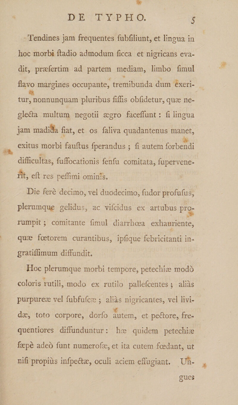 % Tendines jam frequentes fubfiliunt, et lingua in hoc morbi fladio admodum ficca et nigricans eva¬ dit, praefertim ad partem mediam, limbo fimul flavo margines occupante, tremibunda dum exeri- tur, nonnunquam pluribus Mis obfidetur, quae ne¬ glecta multum negotii mgro faceffunt: fi lingua jam madida fiat, et os faliva quadantenus manet, exitus morbi fauftus fperandus ; fi autem forbendi difficultas, fuffocationis fenfu comitata, fupervene- rit, efl res peffimi ominis. Die fere decimo, vel duodecimo, fudor profufus, plerumque gelidus, ac vifcidus ex artubus pro» rumpit; comitante fimul diarrhoea exhauriente, quae foetorem curantibus, ipfique febricitanti in- gratiffimum diffundit. Hoc plerumque morbi tempore, petechise modo coloris rutili, modo ex rutilo pallefcentes $ alias purpureae vel fubfufcae ; alias nigricantes, vel livi- m dac, toto corpore, dorfo autem, et peftore, fre» quentiores diffunduntur: hce quidem petechiae faepe adeo funt numerofae, et ita cutem foedant, ut nifi propius infpectae, oculi aciem effugiant. Un¬ gues