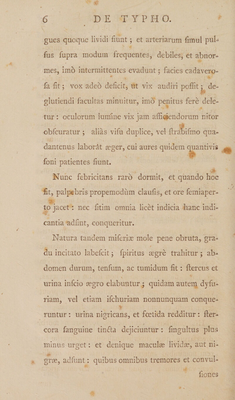 gues quoque lividi fiunt ; et arteriarum iimul pub fus fupra modum frequentes, debiles, et abnor¬ mes, imo intermittentes evadunt; facies cadavero- fa fit; vox adeo deficit, ut vix audiri poflit; de- glutiendi facultas minuitur, imo penitus fere dele¬ tur : oculorum lumine vix jam afficiendorum nitor obfcuratur ; alias vifu duplice, vel flraoifmo qua- 9 dantenus labori t aeger, cui aures quidem quantivis . It¬ ioni patientes fiunt. Nunc febricitans raro dormit, et quando hoc fit, palpebris propemodum claufis, et ore femiaper- to jacet: nec fitim omnia licet indicia hanc indi- '■i cantia adfuit, conqueritur. Natura tandem miferiae mole pene obruta, gra¬ du incitato labefcit j fpiritus aegre trahitur; ab¬ domen durum, tenfum, ac tumidum fit: flercus et urina infcio aegro elabuntur ; quidam autem dyfu¬ riam, vel etiam ifchuriam nonnunquam conque- T1 runtur : urina nigricans, et foetida redditur : fler- cora fanguine tin&amp;a dejiciuntur : fingultus plus minus urget: et denique maculae lividae, aut ni¬ grae, aclfunt: quibus omnibus tremores et convul- fiones *«