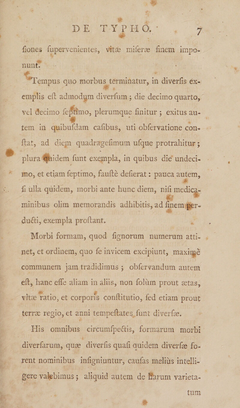 {Iones fupervenientes, vitae miferas finem impo¬ nunt. Tempus quo morbus terminatur, in diverfis ex¬ emplis efl admodum diverfum ; die decimo quarto, vel decimo feptimo, plerumque finitur ; exitus au- ♦ tem in quibufdam cafibus, uti obfervatione con¬ flat, ad diem quadragefimum ufque protrahitur ; plura quidem funt exempla, in quibus die undeci- mo, et etiam feptimo, faufte defierat: pauca autem, fi. ulla quidem, morbi ante hunc diem, nili medica- minibus olim memorandis adhibitis, ad finem per- dudti, exempla proflant» Morbi formam, quod fignorum numerum atti¬ net, et ordinem, quo fe invicem excipiunt, maxiqje communem jam tradidimus ; obfernandum autem efl, hanc effe aliam in aliis, non folum prout aetas, vitae ratio, et corporis conflitutio, fed etiam prout terrae regio, et anni tempellates, funt diverfie. His omnibus circumfpedtis, formarum morbi i diverfarum, quae diverfis quafi quidem diverfe fo¬ rent nominibus infigniuntur, caufas melius intelli- gere valebimus; aliquid autem de harum varieta¬ tum