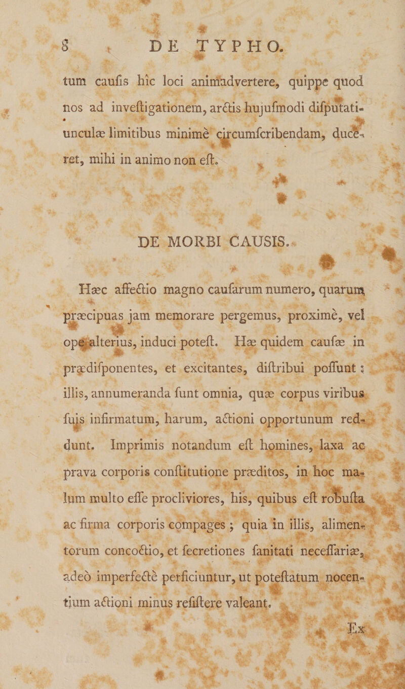 tum caufis hic loci animadvertere, quippe quod nos ad invefligationem, ar&amp;is hujufmodi difputati * * # - y m ^ ’> 4 unculae limitibus minime cucumfcribendam, duci ret, mihi in animo non efl. * DE MORBI CAUSIS, # Haec affe&amp;io magno caufarum numero, quarum, praecipuas jam memorare pergemus, proxime, vel ope alterius, induci potefl. Hae quidem caulae in pr^edifponentes, et excitantes, diflribui poliunt 5 illis, annumeranda funt omnia, quae corpus viribus fins infirmatum, harum, a£lioni opportunum red¬ dunt. Imprimis notandum efl homines, laxa ac prava corporis conflitutione praeditos, in hoc ma¬ lum multo effe procliviores, his, quibus efl rolbufla ac firma corporis compages; quia in illis, alirnem torum conco&amp;io, et fecretiones fanitati neceflariae, adeo imperfe&amp;e perficiuntur, ut poteflatum nocen» tjum a&amp;ioni minus refiflere valeant.