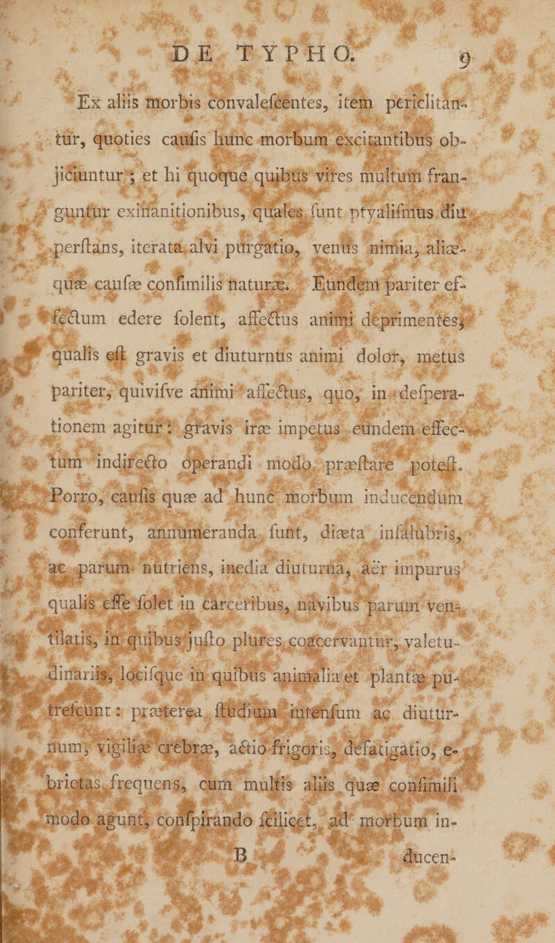 4* ’ \t TUN^^Vifci. Ex aliis morbis convalefeentes, item periclitan¬ tur, quoties caucis hunc morbum excitantibus ob¬ jiciuntur ; et hi quoque quibus vires multum fran¬ guntur exinanitionibus, quales funt ptyalifirius diii Irjjp f jpP* * m jt- **• perflans, iterata alvi purgatio, venus nimia, alias- quas eanfse confimilis naturae.. Eundem pariter ef- ? (gelum edere folent, affectus animi deprimentes, t ^ qualis eff gravis et diuturnus animi dolor, metus - 4 jr, ■ - pariter, quivifve ariimi affeftus, quo, in defpera- tionem agitur: gravis iras impetus eundem effec- E Porro, caulis quas ad hunc morbum inducendum conferunt, annumeranda, funt, diaeta infalnbris, ac parum nutriens, inedia diuturna, aer impurus SfcjjpP' SE • *mWt wtuF ' +* jj ^tkEL *^Mh | qualis effe folet in carceribus, navibus parum vem &amp; tilatis, in quibus juffo plures, coacervantur, valetu«d' gyr. .'f '* te dinariis, loeifque in quibus5animalia et plantae piu, trefcunr: praeterea (ludium intenfum ac diqtur- jM- t jfc <40HttL f.1 ™V -}Ay kr.:- tjjf nunq vigilias crebrce, aftio frigoris, defatigatio, e- ■gjf-  S1 W -j,:- |p % ; ' i brieta^frequens, cum multis aliis quae eonfimili ■4 LjjJBKaft Jt Tl; 1 'modo agunt, confpjrando fcilicet, ad morbum in- ducem