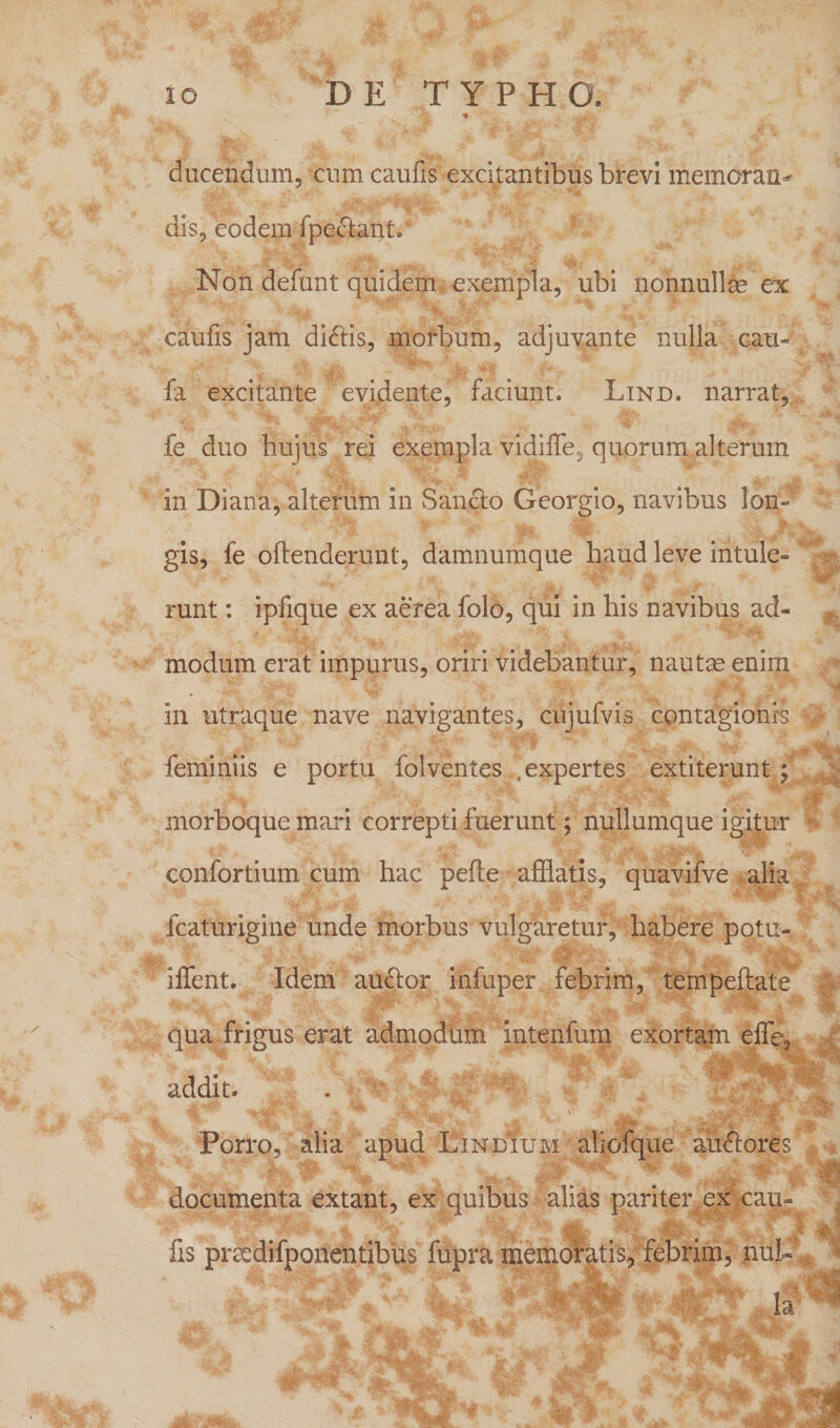 ducendum, cum caufis excitantibus brevi memaran^ dis, eodem fpectant. Non defunt quidem exempla, ubi nonnullae ex caufis jam didlis, morbum, adjuvante nulla cau- fa excitante evidente, faciunt, Lind. narrat, fe duo hujus rei exempla vidiffe, quorum alterum in Diana, alterum in Sancio Georgio, navibus lon¬ gis, fe offenderunt, damnumque haud leve intule¬ runt : ipfique ex aerea folo, qui in his navibus ad¬ modum erat impurus, oriri videbantur, nautae enim in utraque nave navigantes, cujufvis contagionis feminiis e portu folventes i. expertes extiterunt \ morboque mari correpti fuerunt; nullumque igitur confortium cum hac peffe afflatis, quavifve alia fcaturigine unde morbus vulgaretur, habere potu- iffent. Idem au<ffor infuper febrim, tempeftate' qua frigus erat admodum intenfum exortam elfe, addit. Porro, alia apud Lindium aliofque auAores documenta extant, ex quibus alias pariter ex cau» ■ fis prscdifponentibus fupra memoratis, febrim, nui-