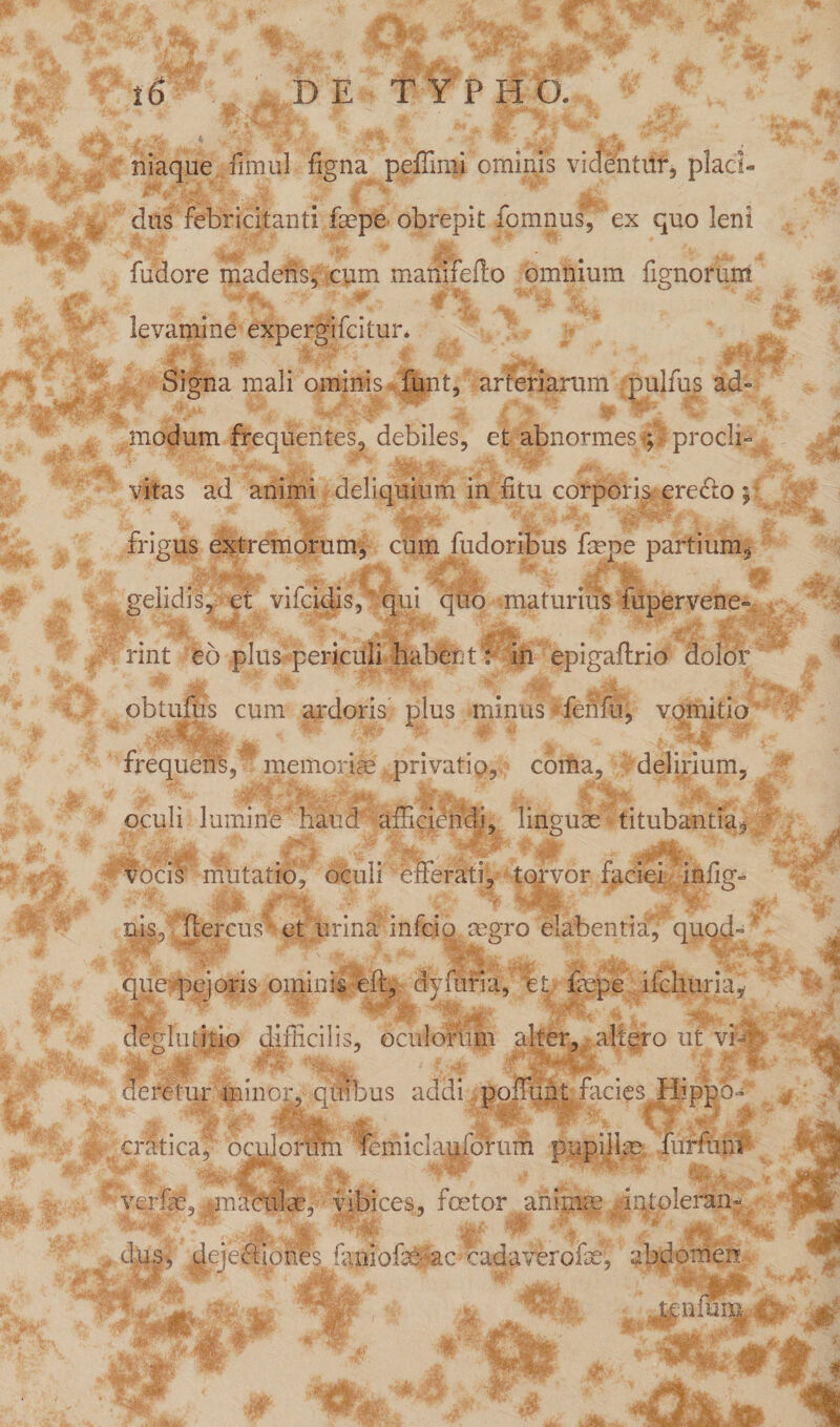 niaque fimul figna peffimi ominis videntur, placi- dus febricitanti faepe obrepit fomnus, ex quo leni fudore madens, cum manifeflo omnium fignorunt levamine expergifcitur. Signa mali ominis funt, arteriarum pulfus ad- % t * ' Jp modum frequentes, debiles, et abnormes g proeli¬ atas ad animi deliquium in fitu corporis erecto ;• frigus extremorum, cum fudoribus fepe partium, gelidis, et vifeidis,' qui quo -maturius fupervene- rint eo plus periculi habent: in epigaftrio dolor **j yw r r •* J* v ’ ^ f > i jr J obtufus cum ardoris plus minus ferifu, vqmitio frequens,1 memoriae privatio, coma, delirium, ~d **> •jK* if a^ ' iv’ Sj. .4)11 oculi lumiUe ’haud afficiendi, linguae titubantia, vocis mutatio^ oculi efferati, torvor faciei inlig- ... P Mei v4g T nis, flercus et urina infeio aigro elabentiag quod¬ que pejoris ominis eft, dy furia, tt. faepe ifchuria,- deglutitio difficilis, oculorum alter, , altero ut vi~ ■ deretur minor, quibus addi poffunt facies Hippo* L* ** .*■ 'f1 fcmici iufomm pupillae furiunt verfe, maculae, vibices, foetor animae iqlolerain W d^|| dejectiones faniofecac cadaverofx, abdomen