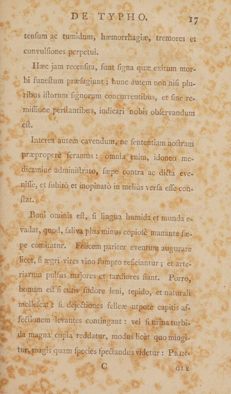 tenfum ac tumidam, htemorrhagias, tremores et convulfiones perpetui. Hcec jam recenfita, funt figna quas exitum mor¬ bi funfefium praefagiunt; hunc autem non nili plu¬ ribus illorum lignorum concurrentibus, et fine re- ^ miilione pei Itantibus, indicari nobis obfervandum eft. | Interea autem cavendum, ne fententiam noftram prmpropere feramus: omnia enim, idoneo me- t dicamind adminiftrato, fsepe contra ac di£la eve- nilTe, et fubito et inopinato in melius verfa effe con- fitat. Boni ominis eft, fi lingua humida et munda e* | vadat, quod, faliva plus minus copide manante fie- pe comi tat nr. Felicem pariter eventum augurare f > licet, fi aegri vires vino itimpto reficiantur ; et arte* narum pullus majores>et tardiores fiant. Porro ■' % bonum eir. n cutis iudore leni, tepido, et naturali F*1 «^k. ** * ij / ') ■ ' *. 5 o-iv,! , ' >, • mollefcat: fi deje&amp;iones fellem utpote capitis af- . fectionem levantes contingant: vel fi urina turbi-' ^ aa magna copia reddatur, modus hcet ejuo mingi¬ tur, magis quam fpecies fpe&amp;mdus videtur: Prin- _ > - G OLE % • *