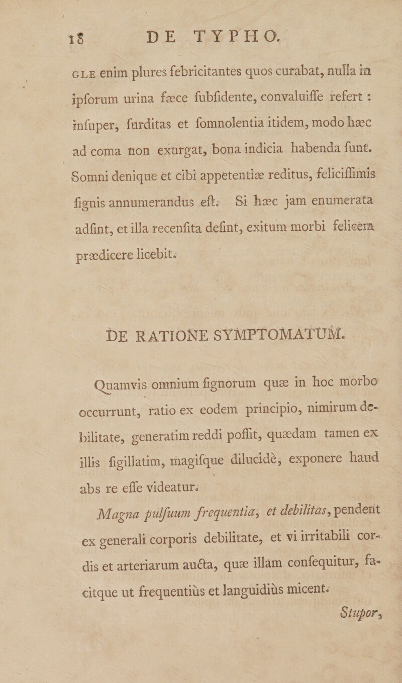 gle enim plures febricitantes quos curabat, nulla ili ipforum urina fece fubfidente, convaluiffe refert: infuper, furditas et fomnolentia itidem, modo haec ad coma non exurgat, bona indicia habenda funt. Somni denique et cibi appetentias reditus, feliciffimis fignis annumerandus eft. Si haec jam enumerata adfint, et illa recenfita defint, exitum morbi felicem praedicere licebit^ DE RATIONE SYMPTOMATUM» Quamvis omnium fignorum quae in hoc morbo occurrunt, ratio ex eodem principio, nimirum de¬ bilitate, generatim reddi poflit, quaedam tamen ex illis figiliatim, magifque dilucide, exponere haud 'i abs re eife videatur» Magna pulfuum frequentia? et debilitas, pendent ex generali corporis debilitate, et vi irritabili cor- dis et arteriarum aucta, quae illam confequitur, fa- citque ut frequentius et languidius micent» Stupor3