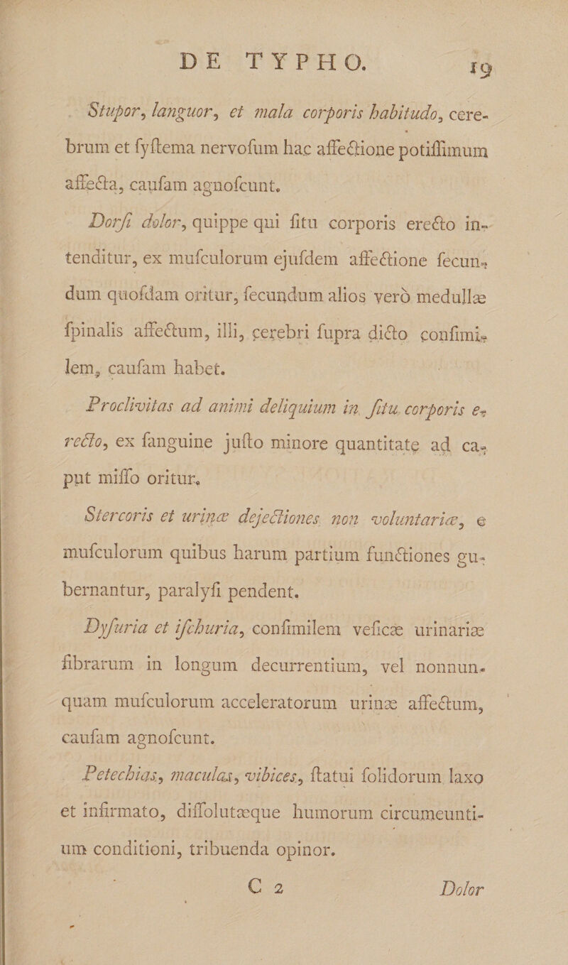 19 Stupor, languor, et mala corporis habitudo, cere¬ brum et fyflema nervofum ha.c affefltione potiffimum afiedla, caufam agnofcunt. Dorfi dolor, quippe qui fitu corporis ere&amp;o in¬ tenditur, ex mufculorum ejufdem affettione fecun¬ dum quofdam oritur, fecundum alios vero medullae fp in alis affe&amp;um, illi, cerebri fupra dido confinii# lem^ caufam habet. Proclivitas ad animi deliquium in, fitu corporis e? redto, ex fanguine jufto minore quantitate ad ca¬ put miffo oritur. Stercoris ei urines dejectiones non voluntarias, e mufculorum quibus harum partium fumftiones gu¬ bernantur, paralyfi pendent. Dyfuria et ifchuria, confimilem veflcae urinariae fibrarum in longum decurrentium, vel nonnum* quam mufculorum acceleratorum urinae affedum, caufam agnofcunt. Petechias•> maculas, vibices., flatui folidorum laxo et infirmato, diiTolutceque humorum circumeunti¬ um conditioni, tribuenda opinor. C 2 Dolor