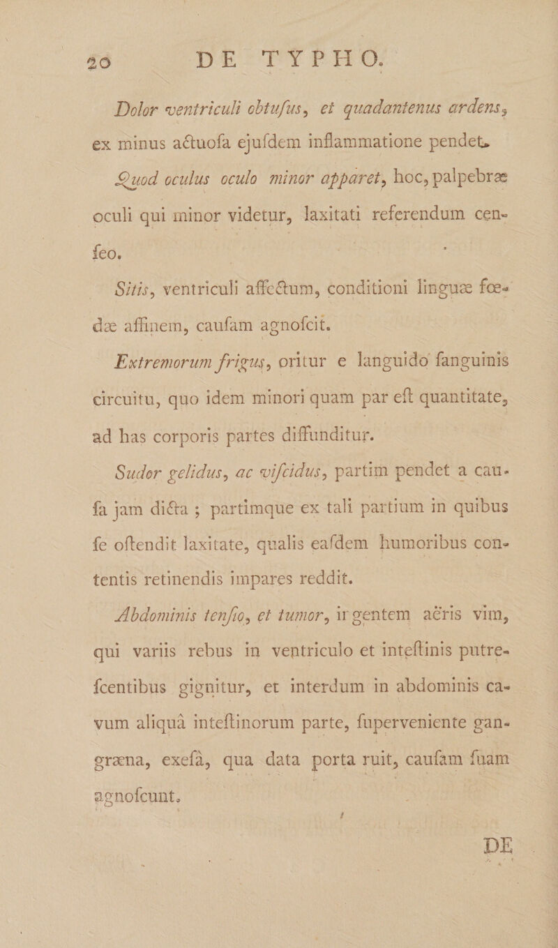 Dolor ventriculi obtufus, et quadantenus ardens9 ex minus a&amp;uofa ejufdem inflammatione pendeU cQuod oculus oculo minor apparet, hoc, palpebras oculi qui minor videtur, laxitati referendum cen« feo. Sitis 9 ventriculi affe&amp;um, conditioni linguae foe¬ dae affinem, caufam agnofcit. Extremorum frigus, oritur e languido fanguinis circuitu, quo idem minori quam par eft quantitate, ad has corporis partes diffunditur. Sudor gelidus, ac %>if eidus, partim pendet a cau- fa jam di<Yta ; partimque ex tali partium in quibus fe offendit laxitate, qualis eafdem humoribus con¬ tentis retinendis impares reddit. Abdominis tenjio, et tumor, ir gentem aeris vim, qui variis rebus in ventriculo et inteflinis putre- fcentibus gignitur, et interdum in abdominis ca¬ vum aliqua inteftinorum parte, fuperveniente gan¬ graena, exefa, qua data porta ruit, caufam fuam agnofeunt* DE