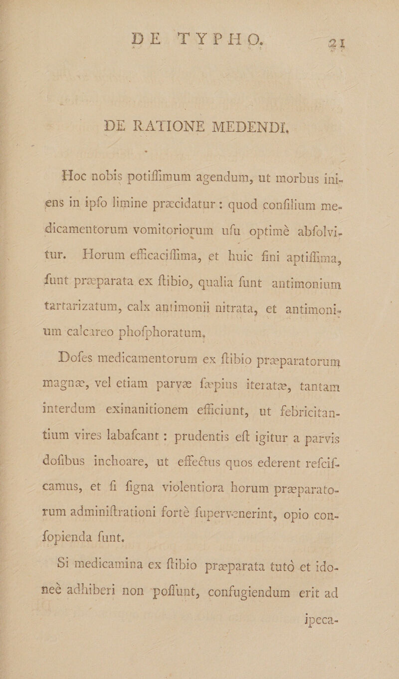 a' DE RATIONE MEDENDI, Hoc nobis potiffimum agendum, ut morbus ini¬ ens in ipfo limine praecidatur: quod eonfilium me» dicamentorum vomitoriorum ufu optime abfolvi- tur. Horum efficaciffima, et huic fini aptillima, funt praeparata ex flibio, qualia funt antimonium tartarizatum, calx aniimonii nitrata, et antimoni¬ um calca reo phofphoratunu ■i Dofes medicamentorum ex ftibip praeparatorum magnas, vel etiam parvae Impius iteratm, tantam interdum exinanitionem efficiunt, ut febricitan¬ tium vires labafcant i prudentis ell igitur a parvis dofibus inchoare, ut effeRus quos ederent refcif- camus, et fi figna violentiora horum praeparato¬ rum adminiflrationi forte fupervenerint, opio con- fopienda funt. Si medicamina ex ftibio praeparata tuto et ido¬ nee adhiberi non poliunt, confugiendum erit ad jpeca