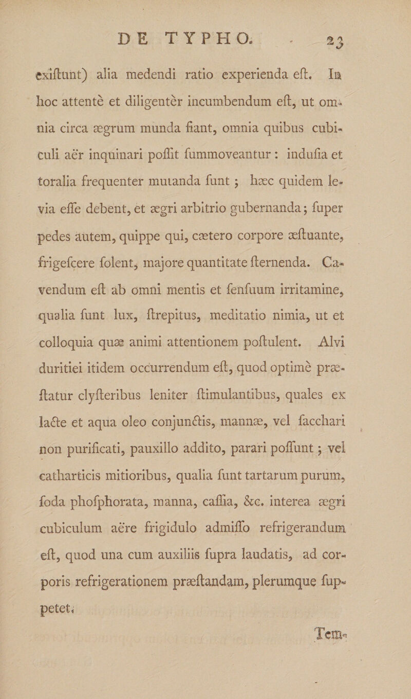 exiftunt) alia medendi ratio experienda eft, In hoc attente et diligenter incumbendum eft, ut om¬ nia circa aegrum munda fiant, omnia quibus cubi¬ culi aer inquinari poftit fummoveantur : indufta et toralia frequenter mutanda funt ; haec quidem le¬ via efte debent, et aegri arbitrio gubernanda; fuper pedes autem, quippe qui, caetero corpore aeftuante, frigefcere folent, majore quantitate fternenda. Ca¬ vendum eft ab omni mentis et fenfuum irritamine, qualia funt lux, ftrepitus, meditatio nimia, ut et colloquia quae animi attentionem poftulent. Alvi duritiei itidem occurrendum eft, quod optime prae- flatur clyfteribus leniter ftimulantibus, quales ex la<fte et aqua oleo conjunftis, mannae, vel facchari non purificati, pauxillo addito, parari poffunt; vel eatharticis mitioribus, qualia funt tartarum purum, foda phofphorata, manna, caftia, &amp;c. interea aegri cubiculum aere frigidulo admiffo refrigerandum eft, quod una cum auxiliis fupra laudatis, ad cor- poris refrigerationem praeftandam, plerumque fup* petet. Tcrn^