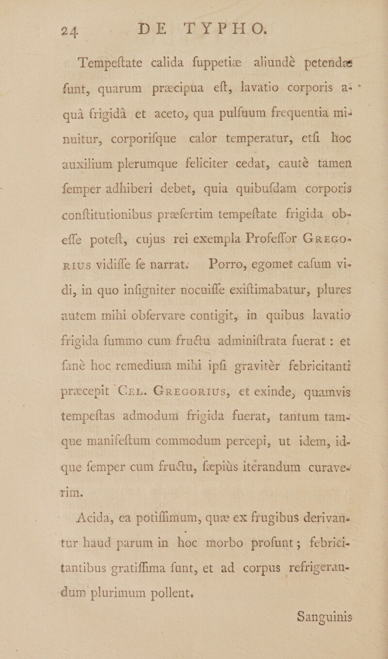 2\ Tempeftate calida fuppetiae aliunde petendas funt, quarum praecipua eft, lavatio corporis a- • qua frigida et aceto, qua pulfuum frequentia mi¬ nuitur, corporifque calor temperatur, etfi hoc auxilium plerumque feliciter cedat, caute tamen femper adhiberi debet, quia quibufdam corporis conftitutionibus prsefertim tempeftate frigida ob- effe poteft, cujus rei exempla Profeffor Grego- rius vidifte fe narrat; Porro, egomet cafum vi¬ di, in quo infigniter nocuifte exiftimabatur, plures autem mihi obfervare contigit, in quibus lavatio frigida fummo cum fruftu adminiftrata fuerat: et fime hoc remedium mihi ipfi graviter febricitanti praecepit Cel. GregoPvIus, et exinde; quamvis tempeftas admodum frigida fuerat, tantum tam- que manifeftum commodum percepi, ut idem, id- X f que femper cum fruftu, faepius iterandum curave¬ rim. Acida, ea potiffimum, qute ex frugibus derivan¬ tur haud parum in hoc morbo profunt; febrici¬ tantibus gratiffima funt, et ad corpus refrigeran¬ dum plurimum pollent® Sanguinis