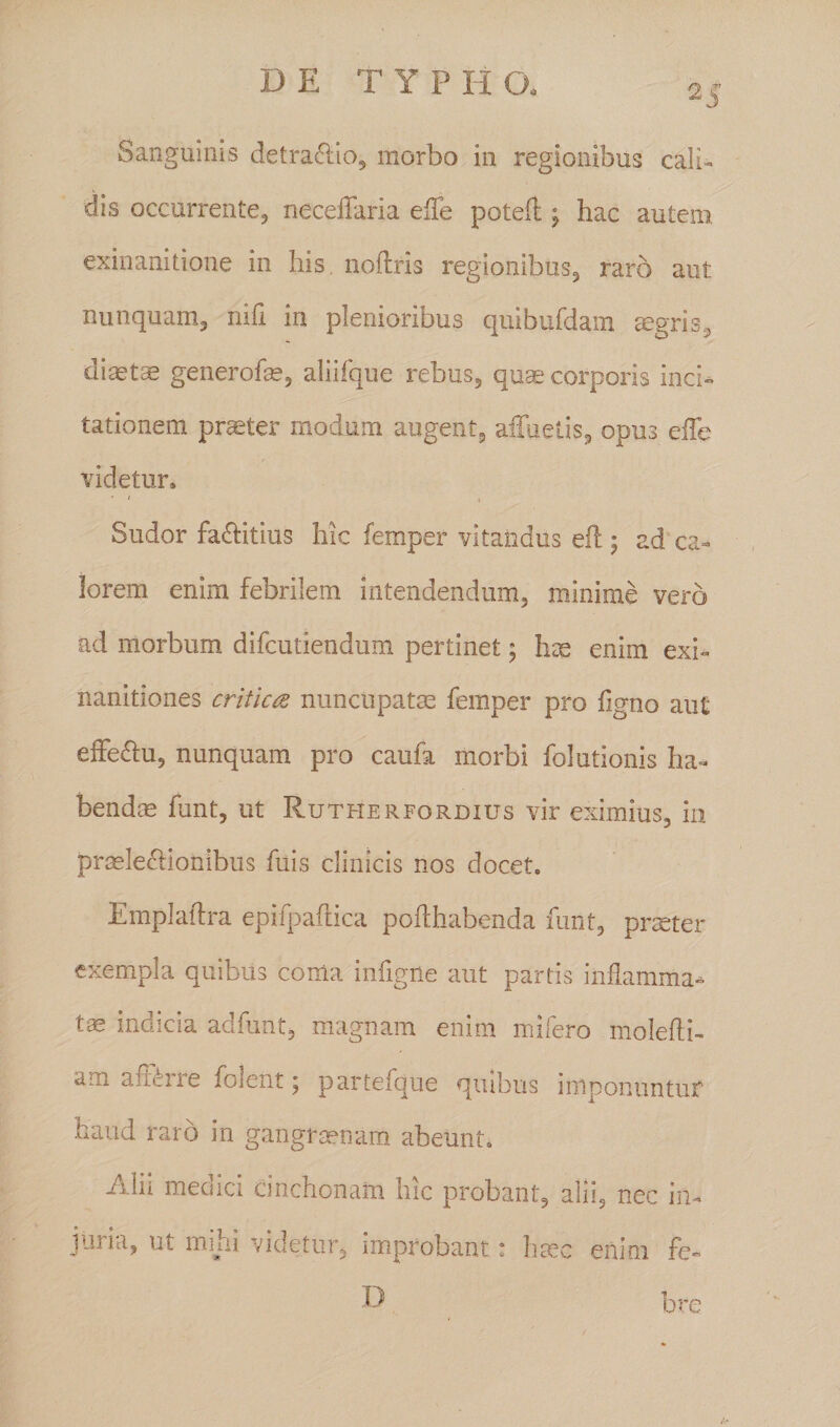 DE T Y P H CX 25 Sanguinis detractio, morbo in regionibus cali¬ dis occurrente, neceflaria elTe poteft; hac autem exinanitione in his. noftris regionibus, raro aut nunquam, nih in plenioribus qiiibufdaiii aegris, diaeta generofce, aliifque rebus, quae corporis inci¬ tationem praeter modum augent, afluetis, opus efle videtur» * / , Sudor fa&amp;itius hic femper vitandus eft 5 ad ca¬ lorem enim febrilem intendendum, minime vero ad morbum difcutiendum pertinet; hae enim exi¬ nanitiones criticae nuncupatas femper pro figno aut effe&amp;u, nunquam pro caufa morbi folutionis ha¬ bendae funt, ut Rutherfordius vir eximius, in praelecHonibus fuis clinicis nos docet. Emplaftra epifpaftica pofthabenda funt, praeter exempla quibus coma infigne aut partis inflamma¬ tae indicia adfunt, magnam enim mifero molefti- am afRrre folent; partefque quibus imponuntur haud raro in gangraenam abeunt. Alii medici cinchonam hic probant, alii, nec in¬ juria, ut mihi videtur, improbant: haec enim fo D bre