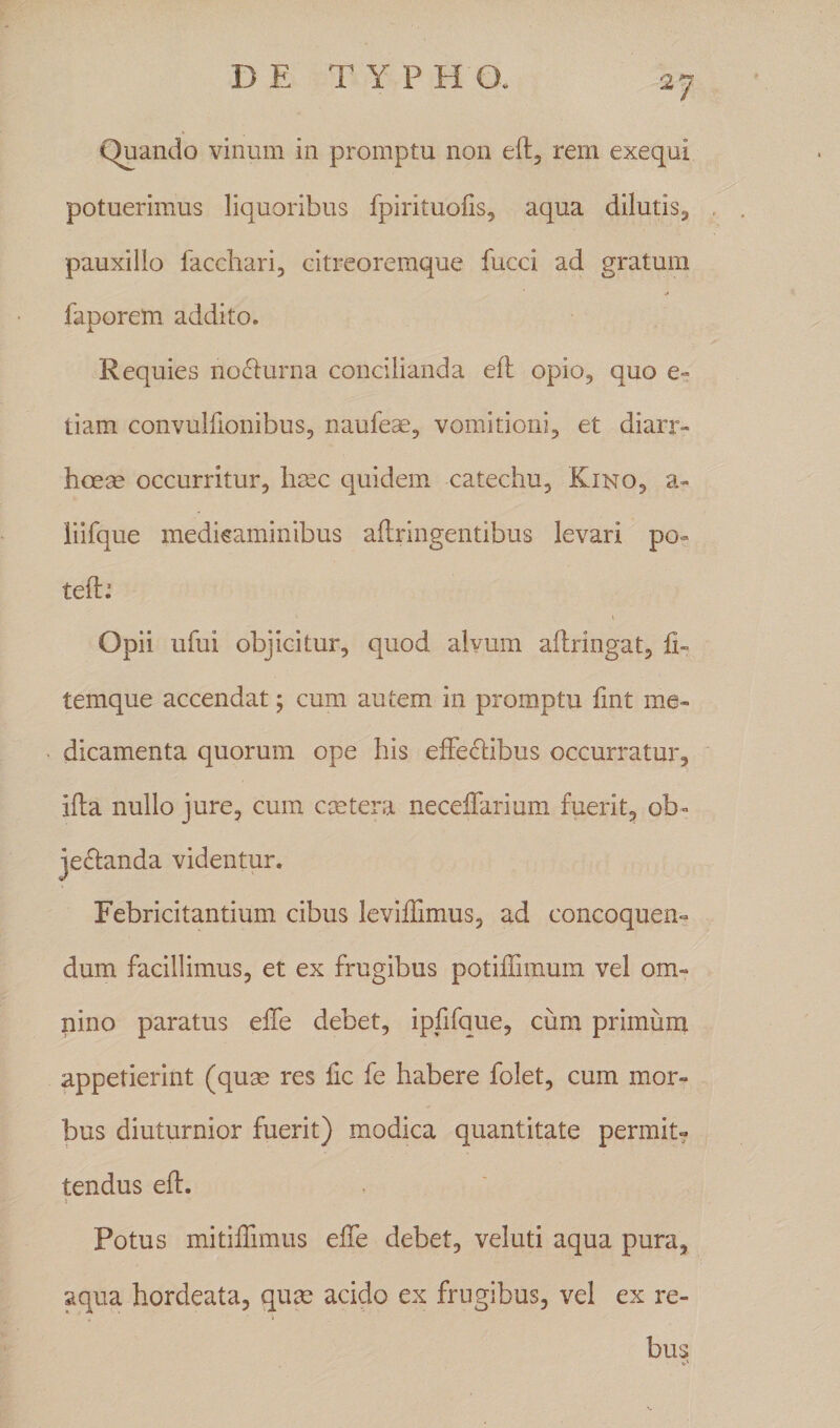 Quando vinum in promptu non eft, rem exequi potuerimus liquoribus fpirituofis, aqua dilutis, pauxillo facchari, eitreoremque fucci ad gratum faporem addito. Requies nocturna concilianda eft opio, quo e- tiam convulftonibus, naufeae, vomitioni, et diarr¬ hoeae occurritur, haec quidem catechu, Kino, a- liifque medicaminibus aftringentibus levari po~ teft: \ Opii ufui objicitur, quod alvum aftringat, ft~ temque accendat; cum autem in promptu fint me¬ dicamenta quorum ope his effectibus occurratur, ifta nullo jure, cum extera necelfarium fuerit, ob* je&amp;anda videntur. Febricitantium cibus leviflimus, ad concoquen¬ dum facillimus, et ex frugibus potiffimum vel om¬ nino paratus eife debet, ipfifque, cum primum appetierint (quse res fic fe habere folet, cum mor¬ bus diuturnior fuerit) modica quantitate permit¬ tendus eft. i Potus mitiffimus effe debet, veluti aqua pura, aqua hordeata, qux acido ex frugibus, vel ex re¬ bus