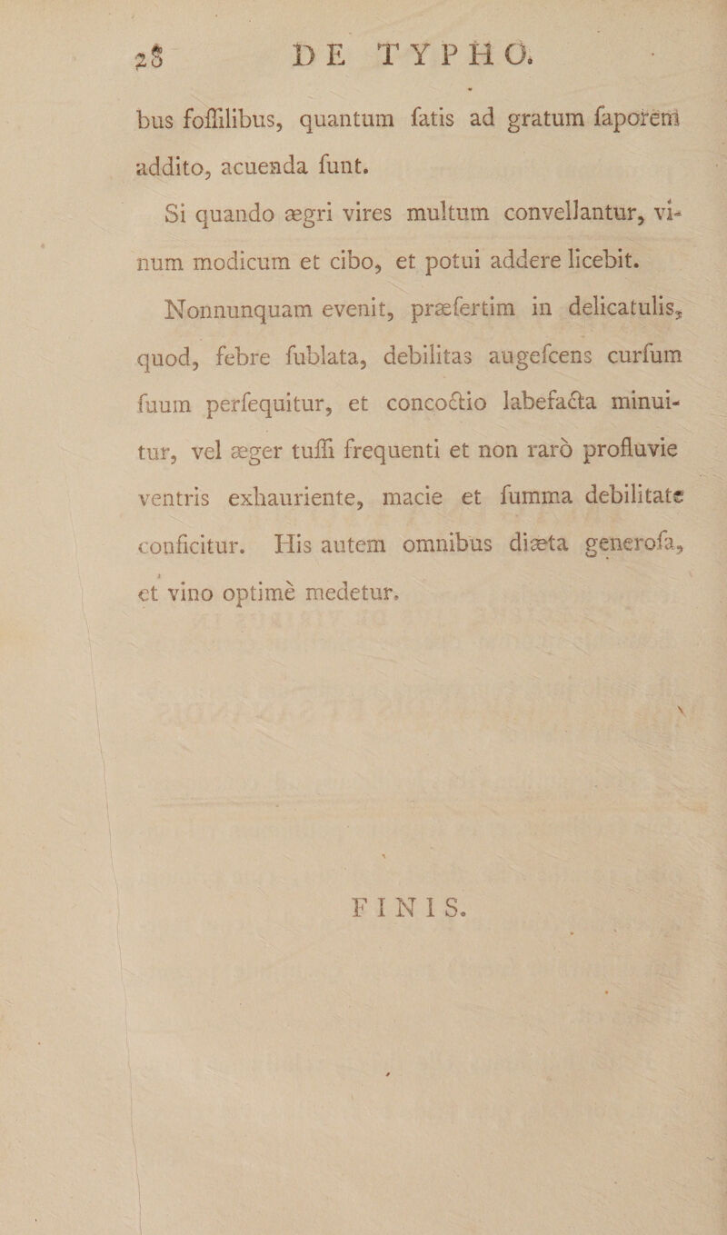 bus foffilibus, quantum fatis ad gratum faporem addito, acuenda funt. Si quando aegri vires multum convellantur, vi¬ num modicum et cibo, et potui addere licebit. Nonnunquam evenit, prasfertim in d^licatulis, quod, febre fublata, debilitas augefcens curfum fuum perfequitur, et concoftio labefacta minui¬ tur, vel aeger tuffi frequenti et non raro profluvie ventris exhauriente, macie et fumma debilitate conficitur. His autem omnibus diseta generofa, i et vino optime medetur.