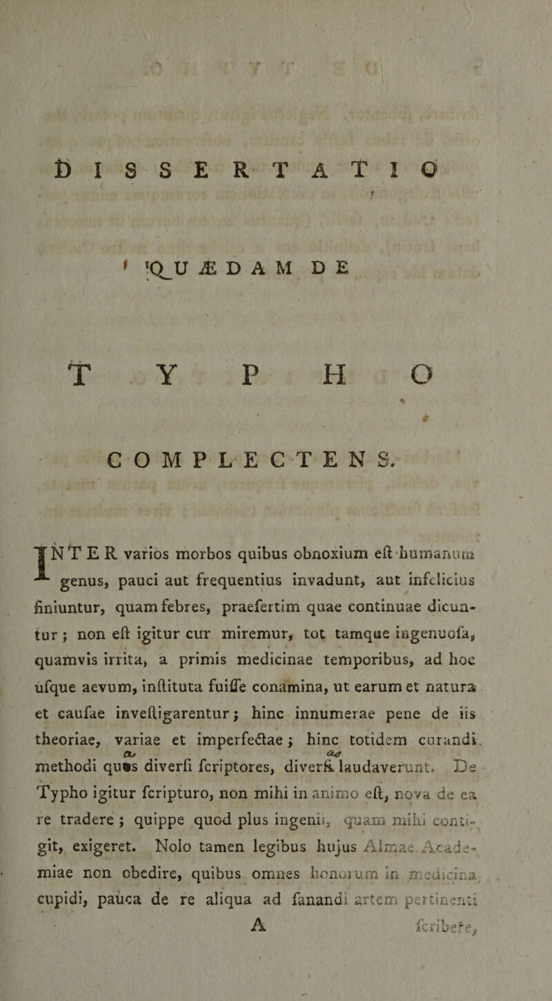 !Q_U ^ D A M DE TYPHO 0 COMPLECTENS. i ,_ _ TNT E R varios morbos quibus obnoxium eft^bumanum genus, pauci aut frequentius invadunt, aut infelicius bniuntur, quam febres, praefertim quae continuae dicun¬ tur ; non eft igitur cur miremur, tot tamque ingenuofa, quamvis irrita, a primis medicinae temporibus, ad hoc ufque aevum, inftituta fuifle conamina, ut earum et natura et caufae inveftigarentur; hinc innumerae pene de iis * theoriae, variae et imperfedae; hinc totidem curandi. ^ methodi qu*s diverfi feriptores, diverR laudaverunt. De Typho igitur feripturo, non mihi in animo eft, nova de ea re tradere ; quippe quod plus ingenii, quam mihi conti-. » git, exigeret. Nolo tamen legibus hujus Almae Acade¬ miae non obedire, quibus omnes honorum in .mcducina. cupidi, paiica de re aliqua ad fanandi artem pertinenti A feribere,