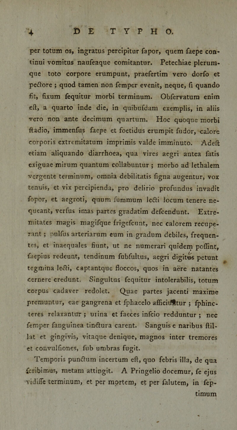 per totum os, ingratus percipitur fapor, quem faepe con¬ tinui vomitus naufeaque comitantur. Petechiae plerum¬ que toto corpore erumpunt, praefertim vero dorfo et pedore ; quod tamen non femper evenit, neque, fi quando fit, fixum fequitur morbi terminum. Obfervatura enim cft, a quarto inde die, in quibufdam exemplis, in aliis vero non ante decimum quartum. Hoc quoque morbi ftadio, immenfu^s faepe et foetidus erumpit fu dor, calore corporis extremitatum imprimis valde imminuto. Adeft etiam aliquando diarrhoea, qua vires aegri antea fatis exiguae mirum quantum collabuntur ; morbo ad lethalem vergente terminum, omnia debilitatis figna augentur, vox tenuis, et vix percipienda, pro delirio profundus invadit fopor, et aegroti, quum fummum ledi locum tenere ne¬ queant, verfus imas partes gradatim defcendunt. Extre¬ mitates magis magifque frigefcunt, nec calorem recupe¬ rant ; pulfus arteriarum cum in gradum debiles, frequen¬ tes, et inaequales fiunt, ut ne numerari quidern poflint, faepius redeunt, tendinum fubfultus, aegri digitis petunt tegmina ledi, captantque floccos, quos in aere natantes cernere credunt. Singultus fequitur intolerabilis, totum corpus cadaver redolet. Quae partes jacenti maxime premuntur, eae gangrena et fphacelo afiiciifitur ; fphinc- teres relaxantur ; uiina et faeces infcio redduntur ; nec femper fanguinea tindura carent. Sanguis e naribus ftil- lat et gingivis, vitaque denique, magnos inter tremores et convulfiones, fub umbras fugit. Temporis pundum incertum eft, quo febris illa, de qua fcrlbimus, metam attingit. A Pringelio docemur, fe ejus vidifle terminum, et per mortem, et per falutem, in fep- timuni