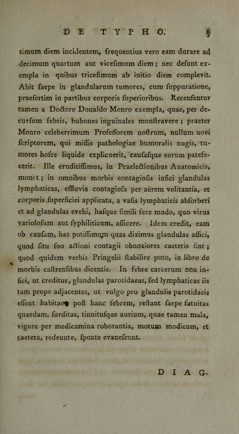 timum diem incidentem, frequentius vero eam durare ad decimum quartum aut vicefimum diem; nec defunt ex¬ empla in quibus tricefimum ab initio diem complevit. Abit faepe in glandularum tumores, cum fuppuratione, praefertim in partibus corporis fuperioribus. Recenfentur tamen a Do6lore Donaldo Monro exempla, quae, per de- curfum febris, bubones inguinales monftravere ; praeter Monro celeberrimum Profefforem noftrum, nullum novi fcriptorem, qui miflis pathologiae humoralis nugis, tu¬ mores hofce liquide explicuerit, 'caufafque eorum patefe¬ cerit. Ille eruditiffimus, in Praeie&lt;5lionibus Anatomicis, monet; in omnibus morbis contagiofis infici glandulas lymphaticas, effluvia contagiofa per aerem volitantia, et corporis fuperficiei applicata, a vafis lymphaticis abforberi et ad glandulas evehi, hafque fimili fere modo, quo virus yariolofum aut fyphiliticum, afficere. Idem credit, eam ob caufam, has potiffimiyn quas diximus glandulas affici, quod fitu fuo actioni contagii obnoxiores caeteris fint; quod quidem verbis Pringelii ftabilire puto, in libro de morbis caftrenfibus dicentis. In febre carcerum non in¬ fici, ut creditur, glandulas parotidaeas, fed lymphaticas iis tam prope adjacentes, ut vulgo pro glandulis parotidaeis eflent habitae^ poft hanc febrem, reftant faepe fatuitas quaedam, furditas, tinnitufque aurium, quae tamen mala, vigore per medicamina roborantia, motum modicum, et paetera, redeunte, fponte evanefeunt. D I A G-