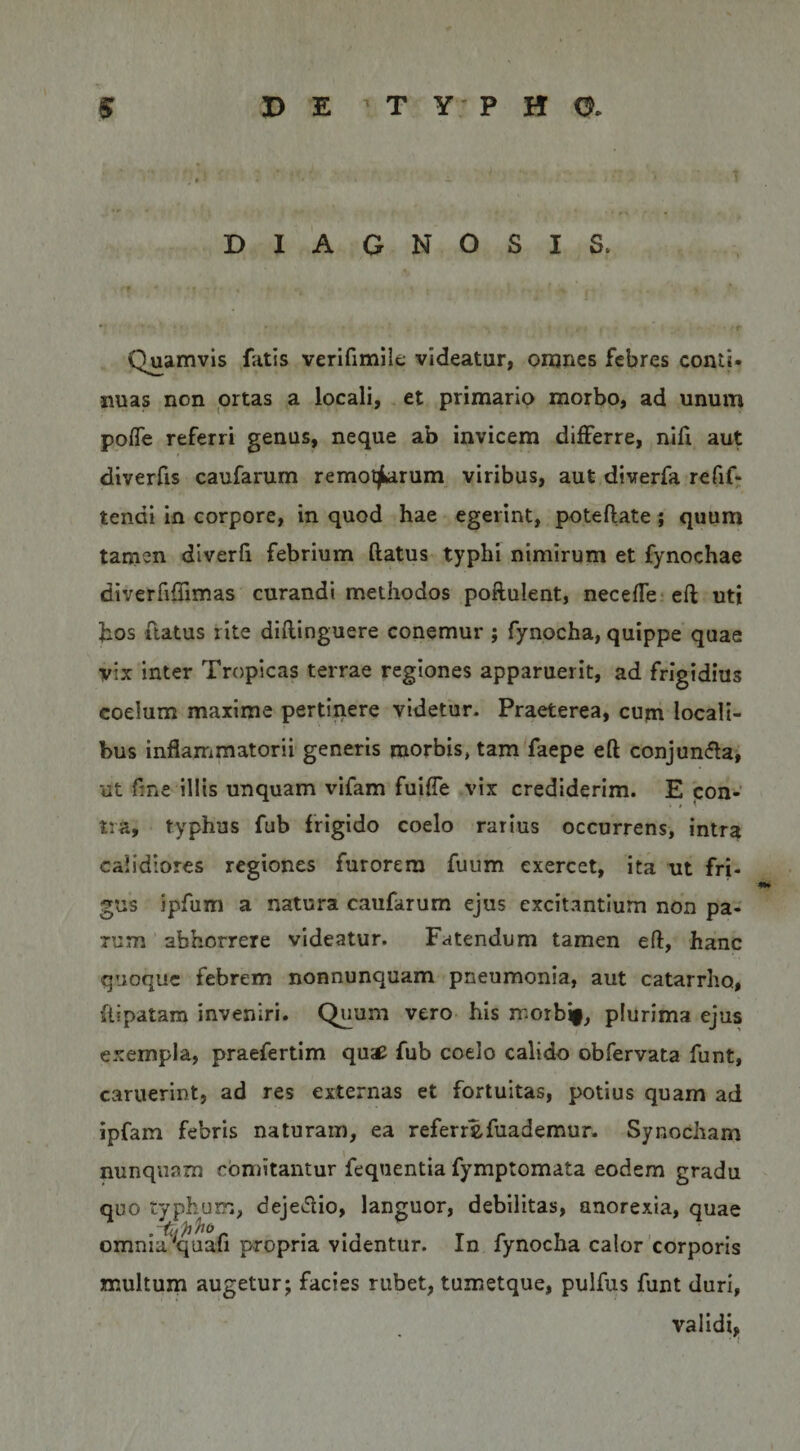 DIAGNOSIS. Quamvis fatis verifimiit; videatur, onjnes febres conti* nuas non ortas a locali, et primario morbo, ad unum pofle referri genus, neque ab invicem differre, nifi aut diverfis caufarum remotjLarum viribus, aut diverfa refif- tendi in corpore, in quod hae egerint, poteftate; quum tamen diverh febrium flatus typhi nimirum et fynochae diverriflimas curandi methodos poftulent, necefle^cft uti hos flatus rite diflinguere conemur ; fynocha, quippe quae vix inter Tropicas terrae regiones apparuerit, ad frigidius coelum maxime pertinere videtur. Praeterea, cum locali¬ bus inflammatorii generis morbis, tam faepe eft conjun(fla, ut fme illis unquam vifam fuifle vix crediderim. E con¬ tra, typhus fub frigido coelo rarius occurrens, intra calidiores regiones furorem fuum exercet, ita ut fri- gus ipfum a natura caufarum ejus excitantium non pa¬ rum abhorrere videatur. Fatendum tamen eft, hanc quoque febrem nonnunquam pneumonia, aut catarrho, flipatam inveniri. Quum vero his morbif, plurima ejus exempla, praefertim quae fub coelo calido obfervata funt, caruerint, ad res externas et fortuitas, potius quam ad ipfam febris naturam, ea referrefuademur. Synodiam nunquam comitantur fequentia fymptomata eodem gradu quo typhum, dejedio, languor, debilitas, anorexia, quae omnia^quafi propria videntur. In fynocha calor corporis multum augetur; facies rubet, tumetque, pulfus funt duri, validi,