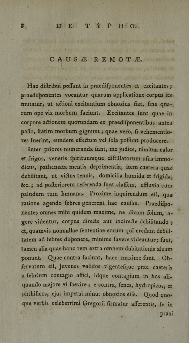CAUSiE REMOTA. l Hae diftribui pofTunt In praedlfponentes et excitantes j’ praedifponentes vocantur quarum applicatione corpus ita mutatur, ut adlioni excitantium obnoxius fiat, fine qua-, rum ope vix morbum faciunt. Excitantes funt quae in corpore adlionem quorundam ex praedifponenti|bus antea paflb, ftatim morbum gignunt j quae vero, fi vehementio- res fuerint, eundem effedlura vel fola polTunt producere.- Inter priores numeranda funt, me judice, nimium calor et frigus, veneris fpirituumque diflillatorum ufus immo¬ dicus, pathemata mentis depHmentia, item caetera quae debilitant, ut vi(5tus tenuis, domicilia humida et frigida, &amp;c.; ad pofleriorem referenda funt claffem, effluvia cum paludum tum humana. Proxime inquirendum eft, qua ratione agendo febres generent hae caufae. Praedifpo¬ nentes omnes mihi quidem maxime, ne dicam folum, a- gere videntur, corpus direde aut indiredle debilitando j et, quamvis nonnullae fententlae eorum qui credant debili¬ tatem ad febres difponere, minime favere videantur; funt> tamen alia quae hanc rem extra omnem dubitationis aleam ponunt. Quae contra faciunt, haec maxime funt. Ob- fervatum eft, juvenes validos vigentefque prae caeteris a febrium contagio affici, idque contagium in hos ali- ' quando majore vi faevire ; e contra, fenes, hydropicos, et phthificos, ejus impetui minus obnqxios effle. Quod quo¬ que verbis celeberrimi Gregorii firmatur afflerentis, fe in praxi