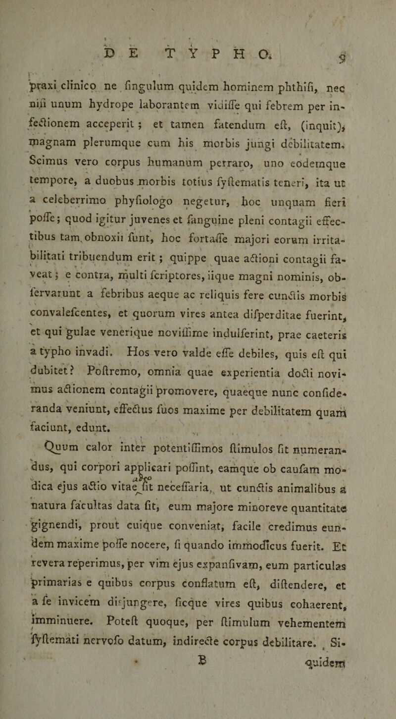 9 i • ■ ■ , praxi clinico ne fingulum quidem hominem phthifi, nec nili unum hydrope laborantem vidiffe qui febrem per in- fe(51ionem acceperit; et tamen fatendum e(l, (inquit}3 magnam plerumque cum his morbis jungi debilitatem. Scimus vero corpus humanum perraro, uno eodeinque tempore, a duobus morbis totius fyflcmatis teneri, ita ut a celeberrimo phyfiologo negetur, hoc unquam fieri poffe; quod igitur juvenes et fanguine pleni contagii erTec- tibus tam, obnoxii funt, hoc fortade majori eorum irrita» bilitati tribuendum erit ; quippe quae adioni contagii fa¬ veat j e contra, inulti feriptores, iique magni nominis, ob- fervarunt a febribus aeque ac reliquis fere cunvTiis morbis convalefeentes, et quorum vires antea difperditae fuerint, ct qui 'gulae venerique noviflime indulferint, prae caeteris a typho invadi. Hos vero valde effe debiles, quis eft qui dubitet? Poftremo, omnia quae experientia do<51i novi* mus aflionem contagii 'promovere, quaeque nunc confide* Vanda veniunt, effedlus fuos maxime per debilitatem quaiii faciunt, edunt. ^ Quum calor inter potentiflimos flirhulos fit numeran- dus, qui corpori applicari pofiint, eamque ob caufam mo¬ dica ejus a(5lio vltaejit neceffaria, ut cunflis animalibus a Jt • natura facultas data fit, eum majore minoreve quantitat® gignendi, prout cuique conveniat, facile credimus eun¬ dem maxime poffe nocere, fi quando immodicus fuerit. Ec revera reperimus, per vim ejus expanfivam, eum particulas 'primarias e quibus corpus conflatum eft, diftendere, et a fe invicem disjungere, ficque vires quibus cohaerent, imminuere. Potefl quoque, per flimulum vehementem fyilemati nervofo datum, indirecte corpus debilitare. , Si- ^ qjuldem