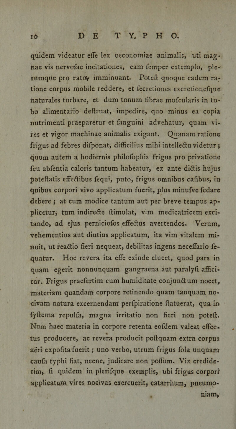 quidem videatur efTe lex oeconomiae animalis, uti mag¬ nae vis nervofae incitationes, eam femper extemplo, ple¬ rumque pro ratev imminuant. Poteft quoque eadem ra; tione corpus mobile reddere, et fecretiones excretionefque naturales turbare, ct dum tonum fibrae mufcularis in tu¬ bo alimentario dellruat, impedire, quo minus ea copia nutrimenti praeparetur et fanguini advehatur, quam vi¬ res et vigor machinae animalis exigant. Quanam ratione frigus ad febres difponat, difficilius mihi intelledu videtur j quum autem a hodiernis philofophis frigus pro privatione feu abfentia caloris tantum habeatur, ex ante divalis hujus poteftatis effe(5libus fequi, puto, frigus omnibus cafibus, in quibus corpori vivo applicatum fuerit, plus minufve fedare debere ; at cum modice tantum aut per breve tempus ap¬ plicetur, tum indiredle ftimulat, vim medicatricem exci¬ tando, ad ejus perniciofos effedus avertendos. Verum, vehementius aut diutius applicatum, Ita vim vitalem mi¬ nuit, ut reactio fieri nequeat, debilitas ingens neceflario fc- quatur. Hoc revera ita elTe exinde elucet, quod pars in quam egerit nonnunquam gangraena aut paralyfi affici¬ tur, Frigus praefertim cum humiditate conjun<5liim nocet, materiam quandam corpore retinendo quam tanquam no¬ civam natura excernendam perfpiratione (latuerat, qua m fyflema repulfa, magna irritatio non fieri non poteft. Num haec materia in corpore retenta eofdem valeat effec- tus producere, ac revera producit poftquam extra corpus aeri expofita fuerit; uno verbo, utrum frigus fola unquam caufa typhi fiat, necne, judicare non polfum. Vix credide¬ rim, fi quidem in plerifque exemplis, ubi frigus corporr applicatum vires nocivas exercuerit, catarrhum, pneumo- . niam,