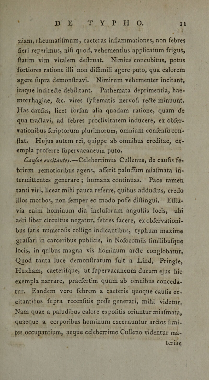 % yiiam, rheumatifmum, caeteras inflammationes, non febres fieri reperimus, nifi quod, vehementius applicatum frigus, ftatim vim vitalem deftruat. Nimius concubitus, potus fortiores ratione illi non diflimill agere puto, qua calorem agere fupra demonftravi. Nimirum vehementer incitant, itaque indirede debilitant. Pathemata deprimentia, hae¬ morrhagiae, 8cc. vires fyftematis nervofi rede minuunt. Jias caufas, licet forfan alia quadam ratione, quam dc qua tradavi, ad febres proclivitatem inducere, ex obfer- ▼ationibus fcriptorum plurimorum, omnium confenfu con¬ flat. Hujus autem rei, quippe ab omnibus creditae, cmpla proferre fupervacaneum puto, Caufae excitantes.—Celeberrimus Cullenus, de caufis fe? brium remotioribus agens, alTerit palucfum miafmata in¬ termittentes generare ; humana continuas. Pace tamen tanti viri, liceat mihi pauca referre, quibus addudus, credo illos morbos, non femper eo modo poffe diflingui. Efflu¬ via enim hominum diu incluforum anguftis locis, ubi aeri liber circuitus negatur, febres facere, ex obfervatloni- bus fatis numerofis colligo indicantibus, typhum maxime graffari in carceribus publicis. In Nofocomiis fimilibufque locis, in quibus magna vis hominum arde conglobatur. Quod tanta luce demonftratum fuit a Lind, Pringle, Huxham, caeterifque, ut fupervacaneum ducam ejus hic exempla narrare, praefertim quum ab omnibus conceda¬ tur. Eandem vero febrem a caeteris quoque caufis ex¬ citantibus fupra recenfitis pofTc generari, mihi videtur. Nam quae a paludibus calore cxpofitis oriuntur miafmata, quaeque a corporibus hominum excernuntur ardos limi¬ tes occupantium, aeque celeberrimo Cullcno videntur ma¬ teriae