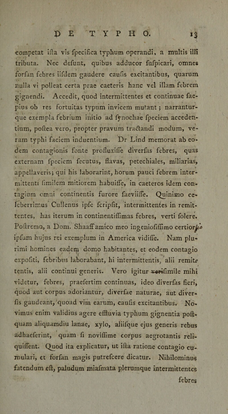 &gt; competat ifla vis fpeclEca typhum operandi, a inultis illi tributa. Nec defunt, quibus adducor fufpicari, omnes forfan febres ilfJem gaudere caufis excitantibus, quarum nulla vi polleat certa prae caeteris hanc vel illam febrem gignendi. Accedit, quod intermittentes et continuae fae- •I . . i * ■ pius ob res fortuitas typum invicem mutant; narrantur- V' i. • ■ • * ' « . • • , r ■ que exempla febrium initio ad fynochae fpeciem acceden- i . .. . t tium, poftea vero, propter pravum tradandi modum, ve- ^ ram typhi faciem induentium. Dr Lind memorat ab eo¬ dem contagionis fonte profluxiffe diverfas febres, quas ♦ » • ** externam fpeciem fecutus, flavas, petechiales, miliarias, appellaveris; qui his laborarint, horum pauci febrem inter- mittenti fimilem mitiorem habuiffe, in caeteros idem con- tagiura cm.ni continentis furore faevliffe. Qulnimo ce¬ leberrimus Cullenus ipfe fcrlpfit, intermittentes in remit¬ tentes, has iterum in continentifTimas febres, verti folere. Podremo, a Dom. Sliaaff amico meo ingeniofiffimo certior^^ ipfum hujus rei exemplum in America vidifle. Nam plu¬ rimi homines eadem domiO habitantes, et eodem contagio . ' ' ' 'i' :&gt; • ‘ expofiti, febribus laborabant, hi intermittentis, alii remit^ tentis, alii continui generis. Vero igitur xt^wfimile mihi videtur, febres, praefertim continuas, ideo diverfas fieri, 0 ■ h , quod aut corpus adoriantur, diverfae naturae, aut diver* fis gaudeant,'quoad vim earum, caufis excitantibus. No¬ vimus enim validius agere effluvia typhum gignentia poft- quam aliquamdiu lanae, xylo, aliifque ejus genens rebus adhaeferint, quam fi noviffime corpus aegrotantis reli- qulfient. Quod Ita explicatur, ut ifta ratione contagio cu¬ mulari, et forfan magis putrefeere dicatur. Nihilominus fatendum eft, paludum miafmata plerumque intermittentes ■ febres