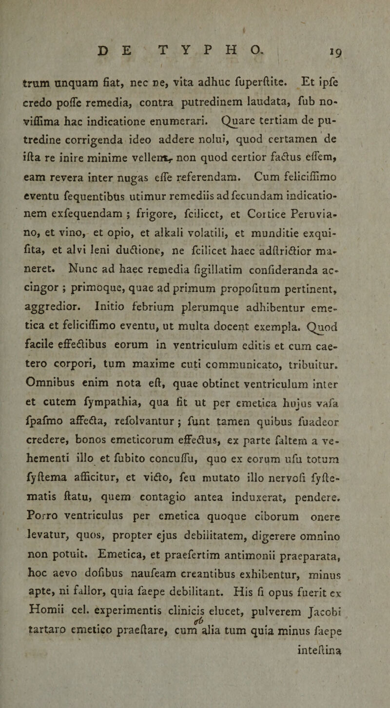 trum unquam fiat, nec ne, vita adhuc fuperftite. Et ipfe credo pofie remedia, contra putredinem laudata, fub no- viffima hac indicatione enumerari. Quare tertiam de pu¬ tredine corrigenda ideo addere nolui, quod certamen de ifta re inire minime vellenv non quod certior fa&lt;5lus eflem, eam revera inter nugas efie referendam. Cum feliciffimo eventu fequentibtis utimur remediis ad fecundam indicatio¬ nem exfequendam ; frigore, fcilicct, et Cortice Peruvia- no, et vino,- et opio, et alkali volatili, et munditie exqui- fita, et alvi leni dudlione, ne fcilicet haec adftridlior ma¬ neret. Nunc ad haec remedia figillatim confideranda ac¬ cingor ; primoque, quae ad primum propofitum pertinent, aggredior. Initio febrium plerumque adhibentur eme¬ tica et feliciffimo eventu, ut multa docerit exempla. Quod facile effedibus eorum in ventriculum editis et cum cae- tero corpori, tum maxime cuti communicato, tribuitur. Omnibus enim nota eft, quae obtinet ventriculum inter et cutem fympathia, qua fit ut per emetica hujus vafa fpafmo affeda, refolvantur; funt tamen quibus fuadeor credere, bonos emeticorum effedus, ex parte faltem a ve¬ hementi illo et fubito concuflu, quo ex eorum ufu totum fyftema afficitur, et vido, feu mutato illo nervofi fyfle- matis ftatu, quem contagio antea induxerat, pendere. Porro ventriculus per emetica quoque ciborum onere levatur, quos, propter ejus debilitatem, digerere omnino non potuit. Emetica, et praefertim antimonii praeparata, hoc aevo dofibus naufeam creantibus exhibentur, minus apte, ni fallor, quia faepe debilitant. His fi opus fuerit cx Homii cel. experimentis clinicis elucet, pulverem Jacobi tartaro emetico praedare, cum alia tum quia minus faepe intefiina