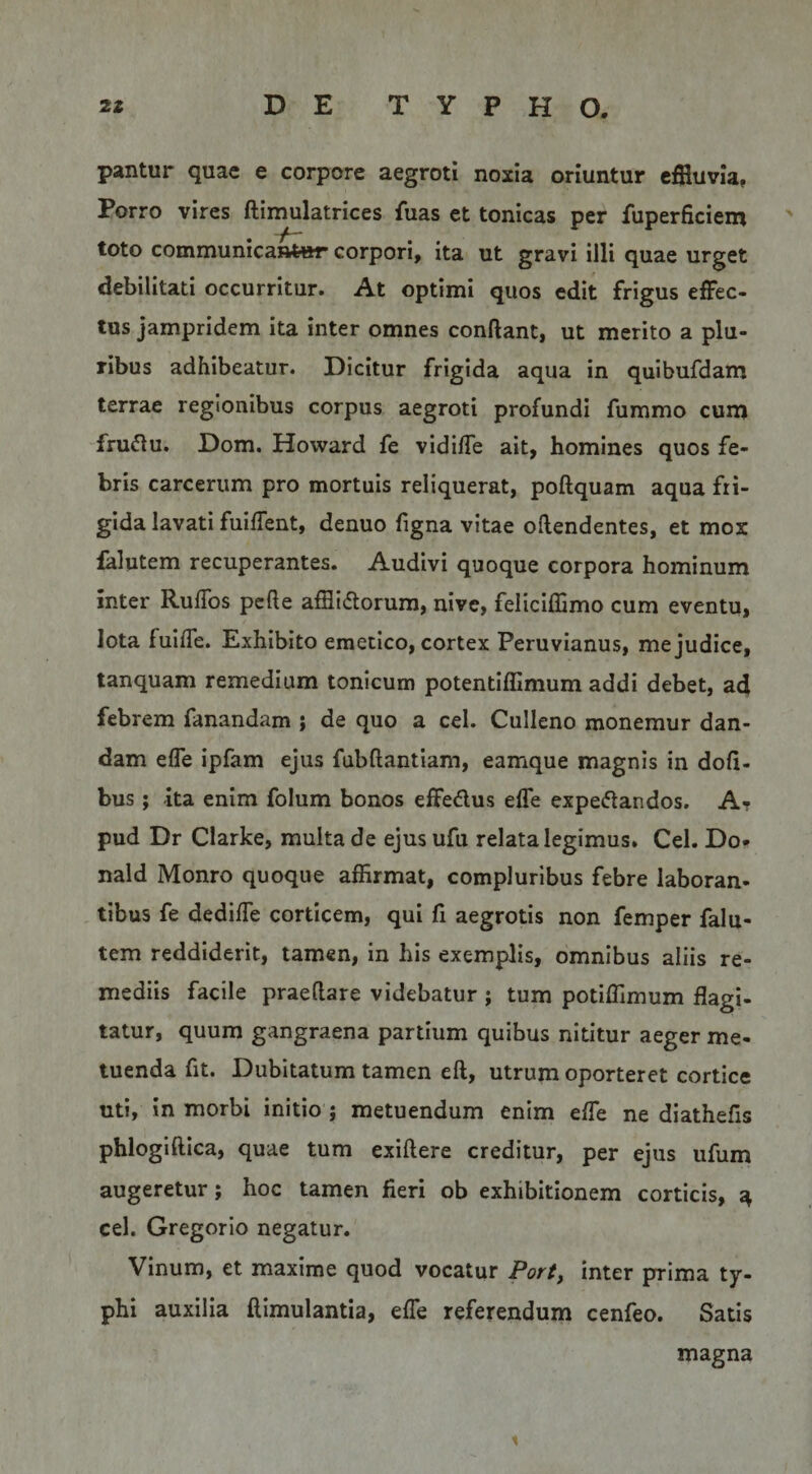 pantur quae e corpore aegroti noxia oriuntur cfiluvia, Porro vires ftimulatrices fuas et tonicas per fuperficiem toto communicantar corpori, ita ut gravi illi quae urget debilitati occurritur. At optimi quos edit frigus effec¬ tus jampridem ita inter omnes conflant, ut merito a plu¬ ribus adhibeatur. Dicitur frigida aqua in quibufdam terrae regionibus corpus aegroti profundi furamo cuna fru^lu. Dom. Howard fe vidifle ait, homines quos fe¬ bris carcerum pro mortuis reliquerat, poftquam aqua fri¬ gida lavati fuiffent, denuo figna vitae offendentes, et mox falutem recuperantes. Audivi quoque corpora hominum inter RufTos pede afflidorum, nive, feliclffimo cum eventu, lota fuifTe. Exhibito emetico, cortex Peruvianus, me judice, tanquam remedium tonicum potentiffimum addi debet, ad febrem fanandam ; de quo a cel. CuIIeno monemur dan¬ dam efle ipfam ejus fubflantiam, eamque magnis in dofi- bus; ita enim folum bonos effedus effe expe(5landos. A? pud Dr Clarke, multa de ejus ufu relata legimus. Cel. Do* nald Monro quoque affirmat, compluribus febre laboran¬ tibus fe dedifle corticem, qui fi aegrotis non femper falu¬ tem reddiderit, tamen, in his exemplis, omnibus aliis re¬ mediis facile praedare videbatur ; tum potiffimum flagi¬ tatur, quum gangraena partium quibus nititur aeger me¬ tuenda fit. Dubitatum tamen eft, utrum oporteret cortice uti, in morbi initio; metuendum enim efle ne diathefis phlogiftica, quae tum exidere creditur, per ejus ufum augeretur; hoc tamen fieri ob exhibitionem corticis, ^ cel. Gregorio negatur. Vinum, et maxime quod vocatur Port, inter prima ty¬ phi auxilia ftimulantia, effe referendum cenfeo. Satis magna