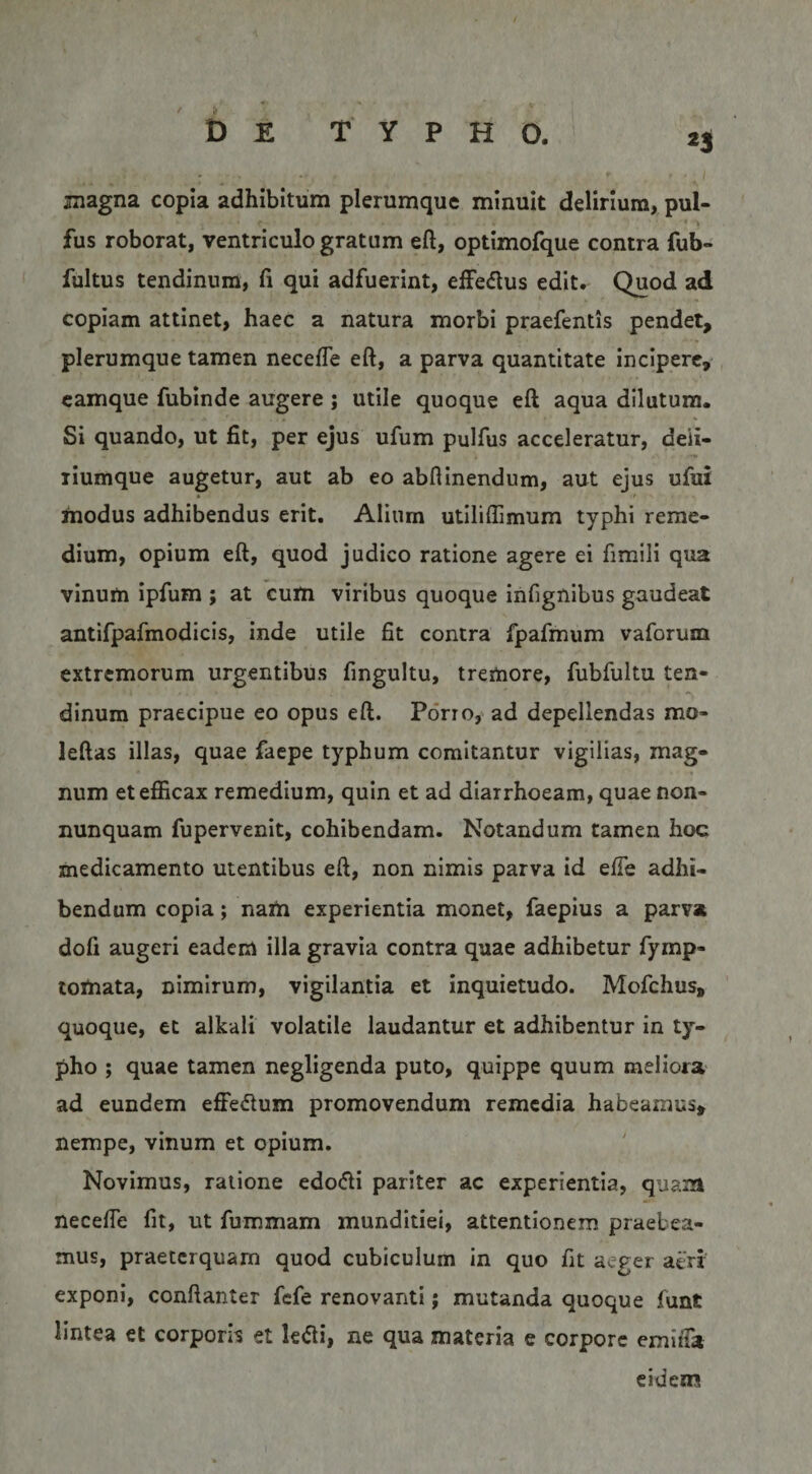 magna copia adhibitum plerumque minuit delirium, pul- 'I fus roborat, ventriculo gratum eft, optimofque contra fub- fultus tendinum, fi qui adfuerint, effedus edit. Quod ad copiam attinet, haec a natura morbi praefentis pendet, plerumque tamen necefle eft, a parva quantitate incipere, camque fubinde augere ; utile quoque eft aqua dilutum. Si quando, ut fit, per ejus ufum pulfus acceleratur, deii- liumque augetur, aut ab eo abftinendum, aut ejus ufui modus adhibendus erit, Alium utiliffimum typhi reme¬ dium, opium eft, quod judico ratione agere ei fimili qua vinum ipfum ; at cum viribus quoque infignibus gaudeat antifpafmodicis, inde utile fit contra fpafmum vaforum extremorum urgentibus fingultu, tremore, fubfultu ten¬ dinum praecipue eo opus eft. Porro,' ad depellendas mo- leftas illas, quae faepe typhum comitantur vigilias, mag¬ num etefiicax remedium, quin et ad diarrhoeam, quae non- nunquam fupervenit, cohibendam. Notandum tamen hoc medicamento utentibus eft, non nimis parva id elTe adhi¬ bendum copia; nam experientia monet, faepius a parva dofi augeri eadem illa gravia contra quae adhibetur fymp- tornata, nimirum, vigilantia et inquietudo. Mofchus, quoque, et alkali volatile laudantur et adhibentur in ty¬ pho ; quae tamen negligenda puto, quippe quum meliora' ad eundem elFedtum promovendum remedia habeamus, nempe, vinum et opium. Novimus, ratione edo(fti pariter ac experientia, quam necelTe fit, ut fummam munditiei, attentionem praebea¬ mus, praeterquam quod cubiculum in quo fit aeger aeri exponi, conftanter fefe renovanti; mutanda quoque funt lintea et corporis et le<5li, ne qua materia e corpore emiiTa eidem