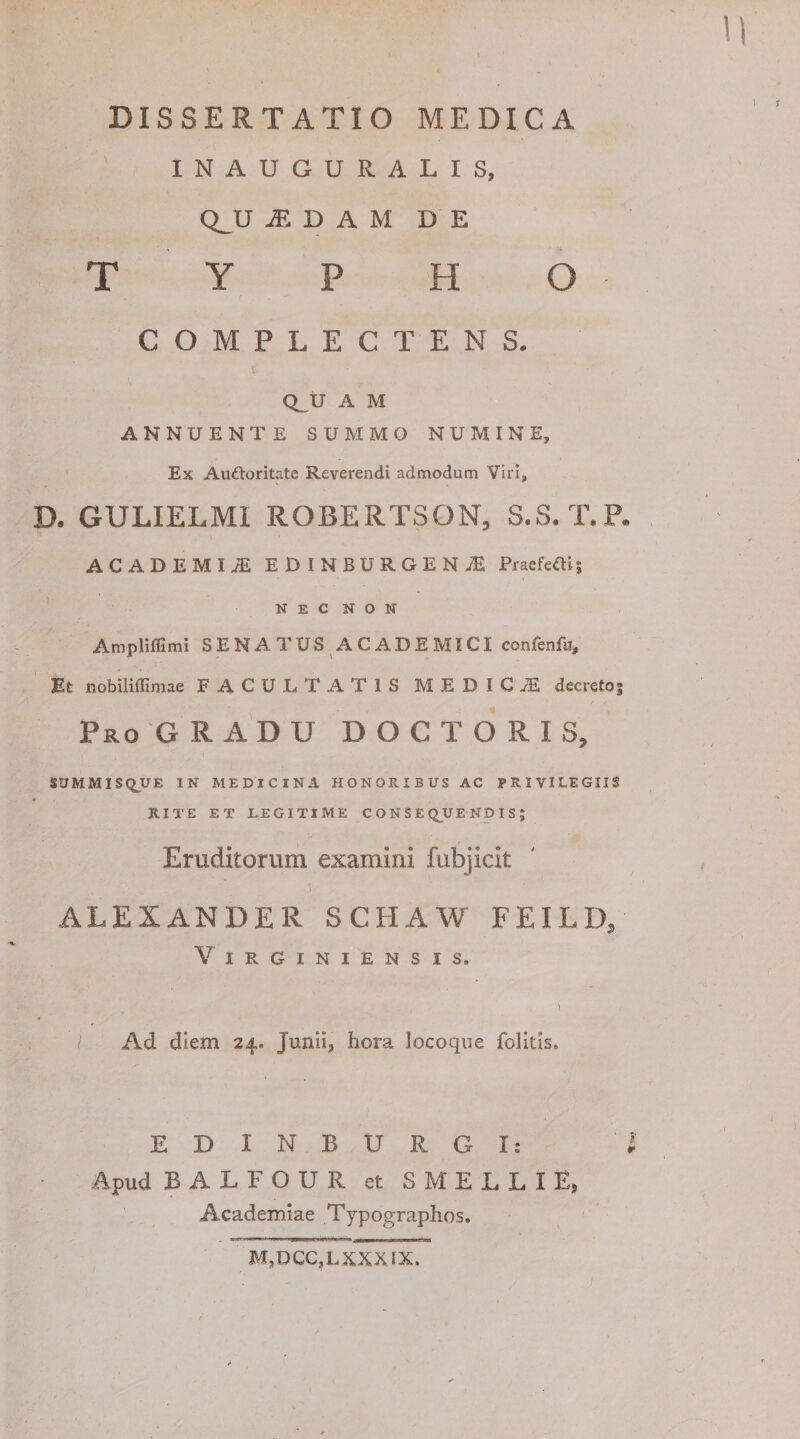 DISSERTATIO MEDICA INAUGURALIS, Q__U a; D A M D E T Y P H O COMPLECTENS. Q_U A M ANNUENTE SUMMO NUMINE, Ex Audoritate Reverendi admodum Viri, D. GULIELMI ROBERTSON, S.S. T.P. ACADEMIA EDINBURGEN.E Praefefti; NEC NON Ampliffimi SENATUS ACADEMICI confenfa. Et nobiliffimae FACULTATIS MEDICA decretoj Pro GRADU D O C T O R I S, SUMMISQUE IN MEDICINA HONORIBUS AC PRIVILEGIIS RITE ET LEGITIME C O N S E Q^UE ND I S J Eruditorum examini fubjicit ALEXANDER SCHAW FEILD/ ViRGiNIENSIS. I Ad diem 24. Junii, hora locoqiie folitis. EDINBURGI: i Apud BALFOUR et SMELLIE, Academiae Typographos. M,DCC,LSXXIX.