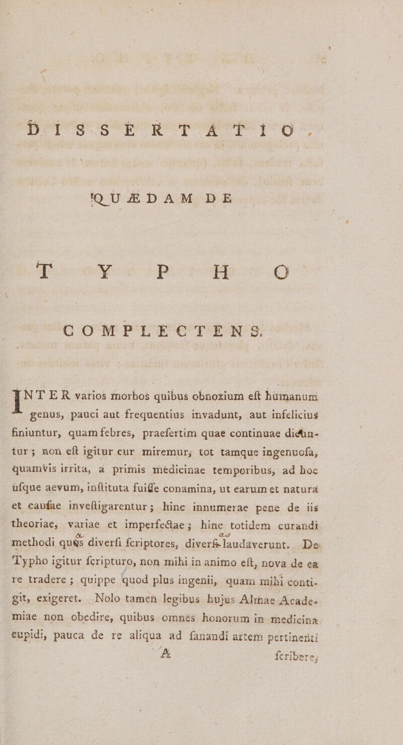 SSERTATiO ?Q^U ^ D A M DE T Y P H COMPLECTENS, TNT E R varios morbos quibus obnoxium eft humanum genus, pauci aut frequentius Invadunt, aut Infelicius finiuntur, quam febres, praefertim quae continuae dI&lt;Am- tur ; non eft igitur cur miremur, tot tamque ingenuofa, quamvis Irrita, a primis medicinae temporibus, ad lioc ufque aevum, inftituta fuifle conamina, ut earum et natura et caufae inveftigarentur; hinc innumerae pene de iis theoriae, variae et imperfevfiae; hinc totidem curandi methodi quiSjs diverfi fcriptores, dlverfi^iaudaverunt. De- Typho Igitur fcripturo, non mihi in animo eft, nova de ea re tradere ; quippe quod plus ingenii, quam mihi conti¬ git, exigeret. Nolo tamen legibus hujus Almae Acade¬ miae non obedire, quibus oirmes honorum in medicina cupidi, pauca de re aliqua ad fanandi artem pertineiUi A feribe