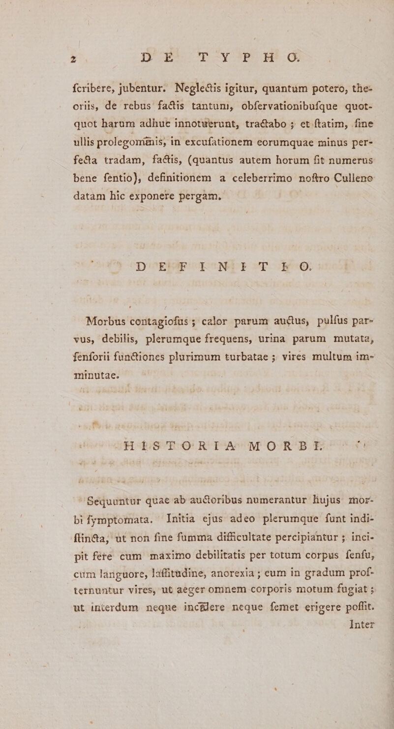 f 2 . D E TYPHO. fcribere, jubentur. Negledis igitur, quantum potero, the¬ oriis, de rebus fallis tantum, obfervationibufque quot¬ quot harum adhuc innotuerunt, tractabo ; et ftatim, fme uliis prolegommis, in excufationem eorumquae minus per- fe»5^a tradam, fadis, (quantus autem horum fit numerus bene fentio), definitionem a celeberrimo noftro Culleno datam hic exponere pergam. DEFINITI G. Morbus contagiofus; calor parum audus, pulfus par- vus, debilis, plerumque frequens, urina parum mutata, fenforii fundiones plurimum turbatae ; vires multum im¬ minutae. H i S T O R I A M O R B I. Sequuntur quae ab audoribus numerantur hujus mor¬ bi fymptomata. Initia ejus adeo plerumque funt indi- ftinfla, ut non fine fumma difficultate percipiantur ; Inci¬ pit fere cum maximo debilitatis per totum corpus fenfu, cum languore, laffitudine, anorexia; eum in gradum prof- lernuntur vires, ut aeger omnem corporis motum fugiat; ut interdum neque incgSere neque femet erigere poffit. Inter