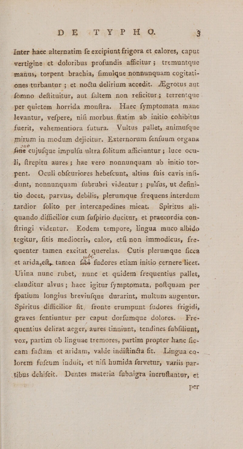 DE TYPHO. 3 Inter haec alternatim fe excipiunt frigora et calores, caput vertigine et doloribus profundis afficitur ; tremuntque w manus, torpent brachia, fimuique nonnunquam cogitati¬ ones turbantur ; et nodu delirium accedit. iEgrotus aut fonino deftituitur, aut faltem non reficitur; terrentque per quietem horrida monftra. Haec fymptomata mane levantur, vefpere, nifi morbus ftatim ab initio cohibitus fuerit, vehementiora futura. Vultus pallet, anirnufque mir.um in modum dejicitur. Externorum fenfuum organa iift« cujufque impulfu ultra folitum afficiuntur; luce ocu¬ li, ftrepitu aures ; hae vero nonnunquam ab initio tor¬ pent. Oculi obfcuriores hebefcunt, altius fuis cavis infi- dunt, nonnunquam fubrubri videntur ; pulfus, ut defini¬ tio docet, parvus, debilis, plerumque frequens interdum tardior folito per ^intercapedines micat. Spiritus ali¬ quando difficilior cum fufpirio ducitur, et praecordia con- ftringi videntur. Eodem tempore, lingua muco albido tegitur, fitis mediocris, calor, etfi non immodicus, fre¬ quenter tamen excitat querelas. Cutis plerumque ficca et arida^efi^ tamen fudores etiam initio cernere licet. Clina nunc rubet, nunc et quidem frequentius pallet, clauditur alvus; haec igitur fymptomata, poftquam per fpatium longius breviufque durarint, multum augentur. Spiritus difficilior fit fronte erumpunt fudores frigidi, graves fentiuntur per caput dorfumque dolores. Fre¬ quentius delirat aeger, aures tinniunt, tendines fubfiiiunt, vox, partim ob linguae tremores, partim propter hanc fic- cam fadam et aridam, valde indifiindla fit. Lingua co¬ lorem fufeum induit, et nifi humida fervetur, variis par¬ atibus dehifeit. Dentes materia fubnlgra incruftaiitur, et per