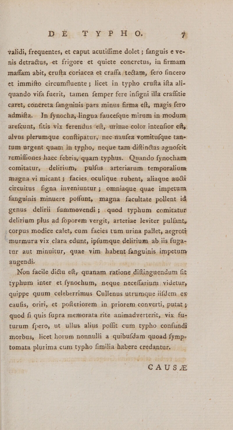 validi, frequentes, et caput acutiffime dolet; fanguis e ve¬ nis detradus, et frigore et quiete concretus, infirmam maflam abit, crufta coriacea et craffa tedam, fero fincero et immifto circumfluente ; licet in typho crufta ifta ali¬ quando vifa fuerit, tamen femper fere infigni illa craflitie caret, concreta fanguinis pars minus firma eft, magis fera admifta. In fynocha,-lingua faucefqne mirum in modum arefcunt, fitis vix ferendus eft, urinae color intenfior eft&gt; alvus plerumque conftipatur, nec iiaufea vomitufque tan¬ tum urgent quam in typho, neque tam diftindas agnofcit remiffiones haec febris, quam typhus. Quando fynocham comitatur, delirium, pulfus arteriarum temporaiiuia magna vi micant; facies oculique rubent, aliaque audi circuitus ligna inveniuntur; omniaque quae impetum fanguinis minuere poffunt, magna facultate pollent id genus delirii fummovendi ; quod typhum comitatur delirium plus ad foporem vergit, arteriae leviter pulfinty corpus modice calet, cum facies tum urina pallet, aegroti* murmura vix clara edunt, ipfumque delirium ab iis fuga¬ tur aut minuitur, quae vim habent fanguinis impetum- augendi. hson facile didu eft, quanam ratione diftinguendum fit typhum inter et fynochum, neque neceflarium videtur, quippe quum celeberrimus Cullenus utrumque iifdem es caufis, oriri, et pofteriorem in priorem converti, putat quod fi quis fupra memorata rite animadverterit, vix fu¬ turum fpero, ut ullus alius poflit cum typho confundi morbus, licet horum nonnulli a quibufdam quoad fymp? tornata plurima cum typho fimiiia habere credantur. C A U S