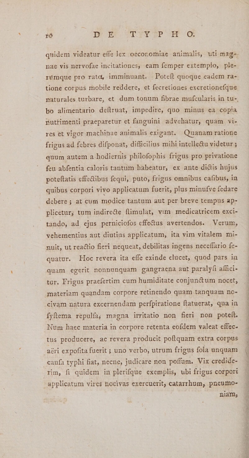 qnidem videatur efTe lex oeconomiae animalis, uti mag¬ nae vis nervofae Incitationes, eam femper extemplo, ple¬ rumque pro ratet, imminuant. Poteft quoque eadem ra¬ tione corpus mobile reddere, et fecretiones excretionefque naturales turbare, et dum tonum fibrae mufcularis in tu-^ bo alimentario deftruat, impedire, quo minus ea copia liutHmenti praeparetur et fanguini advehatur, quam vi¬ res et vigor machinae animalis exigant. Quanam ratione frigus ad febres difponat, difficilius mihi intelledu videtur j quum autem a hodiernis philofophis frigus pro privatione feu abfentia caloris tantum habeatur, ex ante didlis hujus poteftatis effedibus fequi, puto, frigus omnibus cafibus, in quibus corpori vivo applicatum fuerit, plus minufve fedare debere ; at cum modice tantum aut per breve tempus ap¬ plicetur,’ tum Indirefle fiimulat, vim medicatricem exci¬ tando, ad ejus perniciofos effe^flus avertendos. Verum, vehementius aut diutius applicatum, ita vira vitalem mi¬ nuit, ut readllo fieri nequeat, debilitas ingens neceffario fe- quatur. Hoc revera ita effe exinde elucet, quod pars in quam egerit nonnunquam gangraena aut paralyfi athei- tur. Frigus praefertim cum humiditate conjundum nocet, materiam quandam corpore retinendo quam tanquam no¬ civam natura excernendam perfpiratione (latuerat, qua in. fyfiema repulfaj magna irritatio non fieri non poteft. Num haec materia in corpore retenta eofdem valeat effec¬ tus producere, ac revera producit poftquam extra corpus aeri expofita fuerit; uno verbo, utrum frigus fola unquam caufa typhi fiat, necne, judicare non poiTum. Vix credide¬ rim, fi quidem in plerifque exemplis, ubi frigus corpori applicatum vires nocivas exercuerit, catarrhum, pneumo¬ niam,