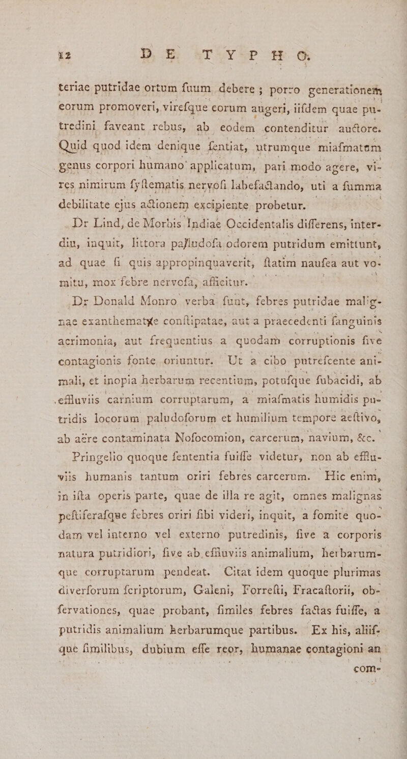 teriae putridae ortum fuum debere ; porro generationejii eorum promoveri, vlrefque eorum augeri, lifdem quae pu¬ tredini faveant rebus, ab eodem contenditur au61ore. Quid quod idem denique fentiat, utrumque niiafmatcm genus corpori humano'applicatum, pari modo agere, vi¬ res nimirum fyllematis neryofi labefactando, uti a fumma debilitate ejus a*5lionem excipiente probetur. Dr LInd, de Morbis Indiae Occidentalis differens, inter- diu, inquit, littora pa/iudofa odorem putridum emittunt, ad quae fi quis appropinquaverit, flatim naufea aut vo¬ mitu, mox febre nervefa, afficitur. Dr Donald Monro verba funt, febres putridae malig¬ nae exanthemat&gt;&lt;e conilipatae, aut a praecedenti fanguinis acrimonia, aut frequentius a quodam corruptionis five contagionis fonte oriuntur. Ut a cibo pntrefcente ani¬ mali, et inopia herbarum recentium, potufque fubacidi, ab .effiuviis carnium corruptarum, a miafmatis humidis pu¬ tridis locorum paludoforum et humilium tempore aeftivo, ab aere contaminata Nofocomlon, carcerum, navium, &amp;c. Pringelio quoque fententla fuiffe videtur, non ab effiu- •viis humanis tantum oriri febres carcerum. Hic enim, in iila operis parte, quae de lila re agit, omnes malignas peftiferafque febres oriri fibi videri, inquit, a fomite quo¬ dam vel interno vel externo putredinis, five a corporis natura putridiori, five ab effiuviis animalium, herbarum- que corruptarum pendeat. Citat idem quoque plurimas diverforum feriptorum, Galeni, Forrefti, Fracaftorii, ob- fervationes, quae probant, fimiles febres fa«51as fulffe, a putridis animalium herbarumque partibus. Ex his, aliif- que firaillbus, dubium effe reor, humanae contagioni an com»