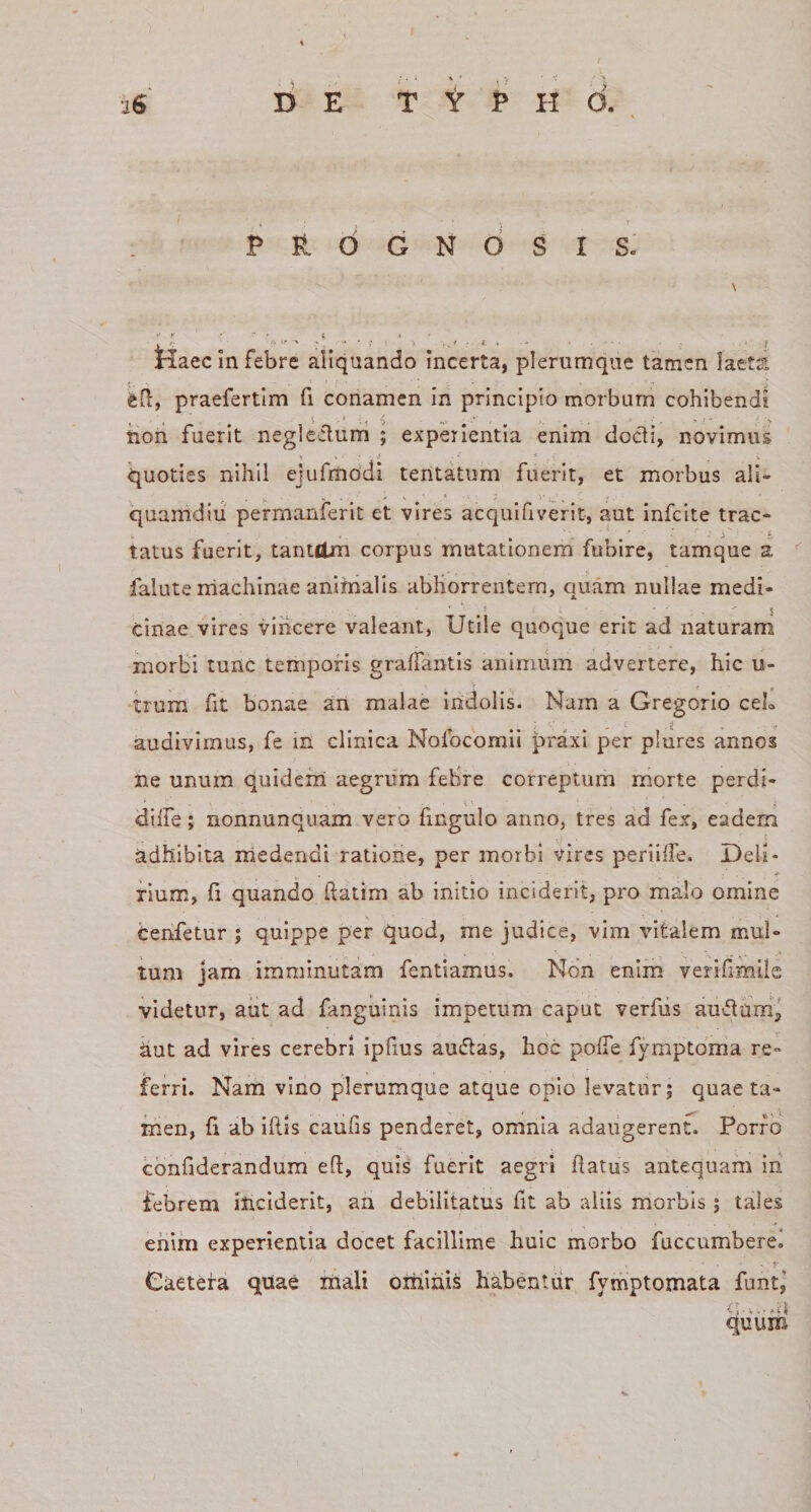 PROGNOSIS. \ •&gt; * . - . -i » . Kaec In febre aiiquando incerta, plerumque tamen laeta eO:, praefertim fi conamen in principio morbum cohibendi tioii fuerit neglefluni ; experientia enim docdi, novimus quoties nihil ejufrriodi tentatum fuerit, et morbus ali¬ quamdiu permanferit et vires acqulfiverit, aut infcite trac- &gt;. » , - , ■ 'A 5 tatus fuerit, tantdm corpus mutationem fubire, tamque a falute machinae anijnalis abhorrentem, quam nullae medi- f • ■ 5 cinae vires vincere valeant, Utile quoque erit ad naturam morbi tunc temporis gralfantis animum advertere, hic u- uum fit bonae an malae indolis. Nam a Gregorio ceL audivimus, fe in clinica Nofocomii praxi per plurcs annos ne unum quidem aegrum febre correptum morte perdi- diffe; nonnunquam vero fingulo anno, tres ad fex, eadem adhibita niedendi ratioiie, per morbi vires periilTe. Deli¬ rium, h quando ftatim ab initio inciderit, pro malo omine Cenfetur ; quippe per quod, me judice, vim vitalem mul¬ tum jam imminutam fentiamus. Non enim verihmile videtur, aut ad fanguinis impetum caput verfiis au^flam”^ dut ad vires cerebri ipfius auiftas, hoc polTe fymptoma re¬ ferri. Nam vino plerumque atque opio levatur; quae ta¬ men, fi 'db illis caufis penderet, omnia adaugerent. Porro cbnfiderandum e(l, quis fuerit aegri flatus antequam ih febrem inciderit, ah debilitatus fit ab aliis morbis ; tales ehiin experientia docet facillime huic morbo fuccumbere. Caetera quae mali oitilniS habentur fyrnptomata funt,’ quum