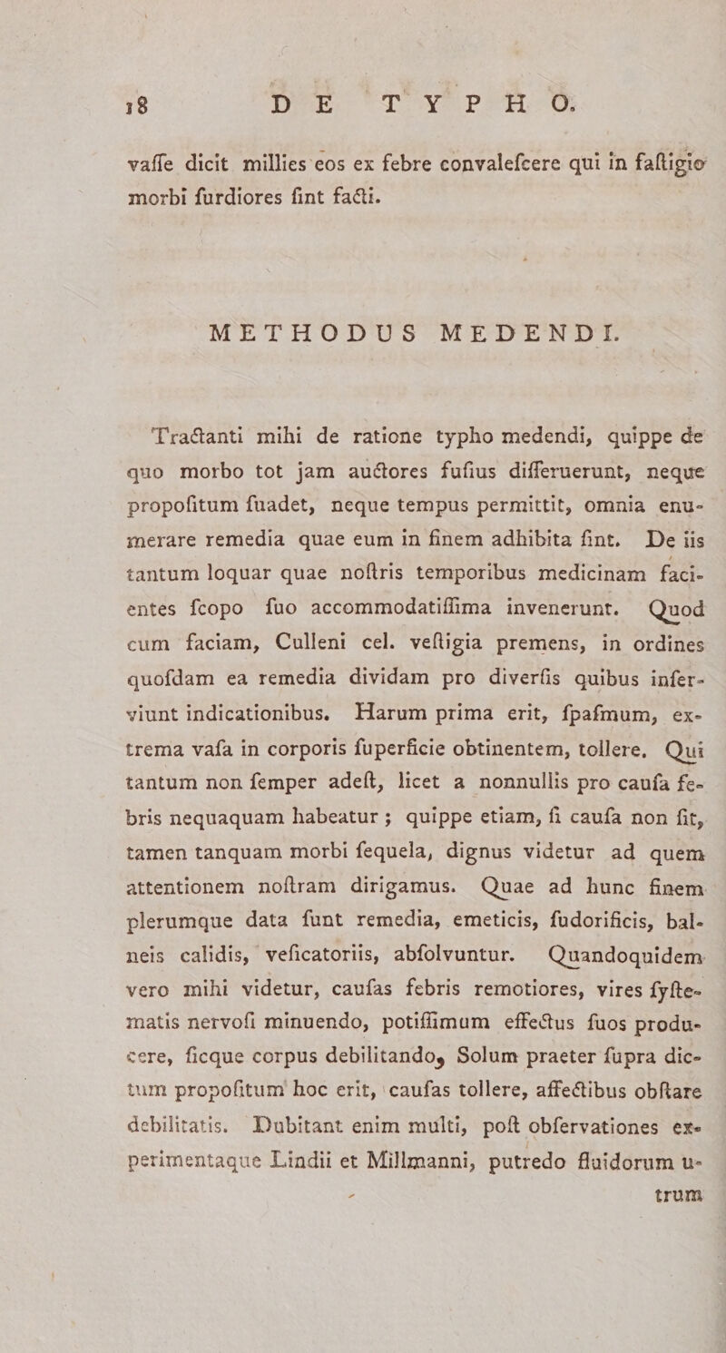 vafTe dicit millies eos ex febre convalefcere qui In faftigicr morbi furdiores fint fa61i. METHODUS MEDENDI. Tra&lt;5lantl mihi de ratione typho medendi, quippe de quo morbo tot jam au(5lores fufius differuerunt, neque propofitum fuadet, neque tempus permittit, omnia enu¬ merare remedia quae eum in finem adhibita fint. De iis t tantum loquar quae noftris temporibus medicinam faci¬ entes fcopo fuo accommodatifiima invenerunt. Quod cum faciam, Culleni cel. vefiigia premens, in ordines quofdam ea remedia dividam pro diverfis quibus infer- viunt indicationibus. Harum prima erit, fpafmum, ex¬ trema vafa in corporis fuperficie obtinentem, tollere. Qui tantum non femper adeft, licet a nonnullis pro caufa fe¬ bris nequaquam habeatur ; quippe etiam, fi caufa non fit, tamen tanquam morbi fequela, dignus videtur ad quem attentionem noflram dirigamus. Quae ad hunc finem plerumque data funt remedia, emeticis, fudorificis, bal¬ neis calidis, veficatoriis, abfolvuntur. Quandoquidem vero mihi videtur, caufas febris remotiores, vires fyfte- matis nervofi minuendo, potifiimum effe^flus fuos produ¬ cere, ficque corpus debilitando^ Solum praeter fupra dic¬ tum propofitum hoc erit,' caufas tollere, affedibus obfiare debilitatis. Dubitant enim multi, poft obfervationes ex¬ perimentaque Lindii et Millmanni, putredo fluidorum u- trum