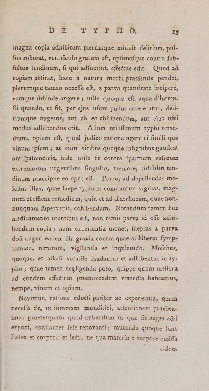 Jhagna copia adhibitum plerumque minuit delirium, pul- fus roborat, ventriculo gratum eft, optimofque contra fub- fultus tendinum, fi qui adfuerint, ejOTedus edit. Quod ad copiam attinet, haec a natura morbi praefentis pendet, plerumque tamen necefle eft, a parva quantitate incipere, eamque fubinde augere ; utile quoque eft aqua dilutum. Si quando, ut fit, per ejus ufum pulfus acceleratur, deli- liumque augetur^ aut ab eo abftinendum, aut ejus ufiai modus adhibendus erit. Alium utiliffimum typhi reme¬ dium, opium eft, quod judico ratione agere ei fimili qua vinum ipfum ; at cum viribus quoque infignibus gaudeat antifpafmodicis, inde utile fit contra fpafmum vaforum. extremorum urgentibus fingultu, tremore, fubfultu ten¬ dinum praecipue eo opus eft. Porro, ad depellendas mo- leftas illas, quae faepe typhum comitantur vigilias, mag¬ num et efficax remedium, quin et ad diarrhoeam, quae non- nunquam fupervenit, cohibendam. Notandum tamen hoc medicamento utentibus eft, non nimis parva id elTe adhi« bendom copia j nam experientia monet, faepius a parva dofi augeri eadem illa gravia contra quae adhibetur fymp^ tornata, nimirum, vigilantia et inquietudo. Mofchus, quoque, et alkali volatile laudantur et adhibentur in ty¬ pho ; quae tamen negligenda puto, quippe quum meliora ad eundem elfedum promovendum remedia habeamus, nempe, vinum et opium. Novimus, ratione edodi pariter ac experientia, quam neceffe fit, ut fnmmam munditiei, attentionem praebea¬ mus, praeterquam quod cubiculum in quo fit aeger aeri exponi, conftanter fefe renovanti; mutanda quoque fiint lintea et corporis et ledi, ne qua materia e corpore emiffk eidem