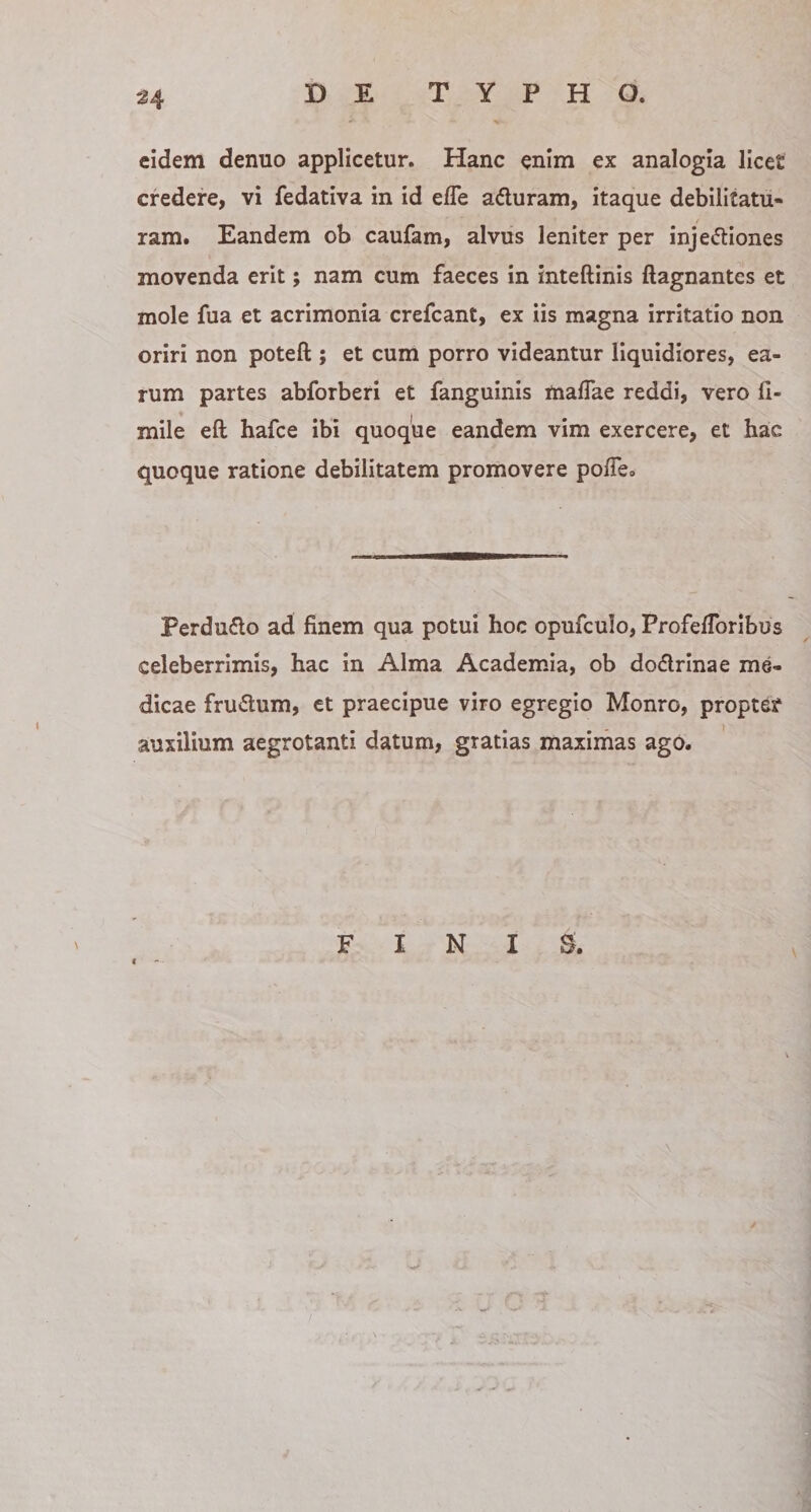 eidem denuo applicetur. Hanc enim ex analogia licet credere, vi fedativa in id elTe aduram, itaque debilitatu¬ ram. Eandem ob caufam, alvus leniter per injediones movenda erit; nam cum faeces in inteftinis ftagnantes et mole fua et acrimonia crefeant, ex iis magna irritatio non oriri non poteft ; et cum porro videantur liquidiores, ea¬ rum partes abforberi et fanguinis maffae reddi, vero li- mile eft hafee ibi quoque eandem vim exercere, et hac quoque ratione debilitatem promovere polTe.. Perdudo ad finem qua potui hoc opufculo, ProfelTorlbus celeberrimis, hac in Alma Academia, ob dodrinae me¬ dicae frudum, et praecipue viro egregio Monro, propter auxilium aegrotanti datum, gratias maximas ago. FINIS.