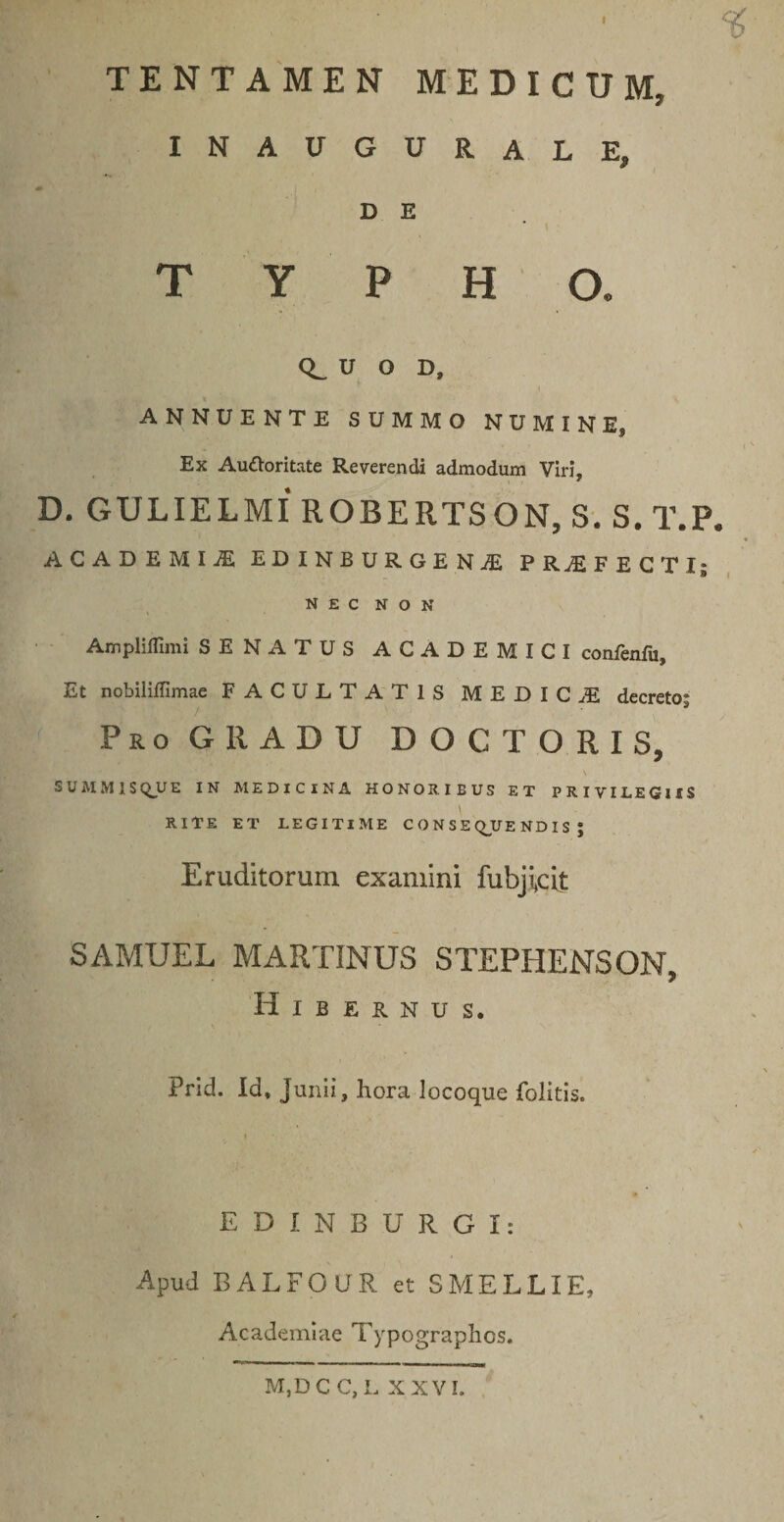 % TENTAMEN MEDICUM, INAUGURALE, «• D E TYPHO. U O D, ANNUENTE SUMMO NUMINE, Ex Autforitate Reverendi admodum Viri, D. GULIELMI ROBERTSON, S.S.T.P. ACADEMIiE EDINBURGENJE PROFECTI; NEC NON Ampliflimi SENATUS ACADEMICI confenfu. Et nobiliffimae FACULTATIS MEDICA decreto; Pro GllADU DOCTORIS, S U M M 1 S QU E IN MEDICINA HONOR. IBUS ET PRIVILEGIIS \ RITE ET LEGITIME CONSEQUENDIS; Eruditorum examini fubjicit SAMUEL MARTINUS STEPHENSON, Hibernus. Prid. Id, Junii, hora locoque folitis. E D J. N B U R G I: Apud BALFOUR et SMELLIE, Academiae Typographos. M,DC C,L XXVI.