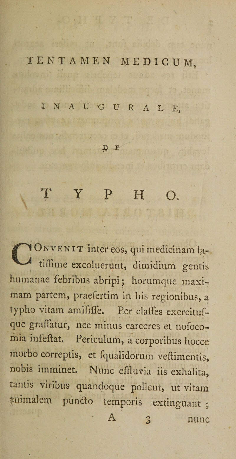 INAUGURALE, • N ' ' J) E ■ T Y P H CX Onveni T inter eos, qui medicinam la- tiffime excoluerunt, dimidium gentis humanae febribus abripi; horumque maxi¬ mam partem, praefertim in his regionibus, a typho vitam amififfe. Per clafles exercituf- que graffatur, nec minus carceres et nofoco- , &gt; . V mia inreftat. Periculum, a corporibus hocce morbo correptis, et fqualidorum veftimentis, nobis imminet. Nunc effluvia iis exhalita, tantis viribus quandoque pollent, ut vitam animalem pun&amp;o temporis extinguant ; \ i * A 3 nunc