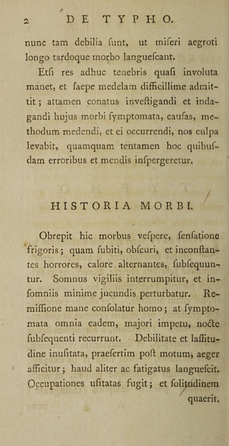 nunc tam debilia funt, ut miferi aegroti longo tardoque morbo languefcant. Etfi res adhuc tenebris quafi involuta manet, et faepe medelam difficillime admit¬ tit ; attamen conatus inveftigandi et inda¬ gandi hujus morbi fymptomata, caufas, me¬ thodum medendi, et ei occurrendi, nos culpa levabit, quamquam tentamen hoc quibuf- dam erroribus et mendis infpergeretur. HISTORIA MORBI. «f # Obrepit hic morbus vefpere, fenfatione frigoris; quam fubiti, obfcuri, et inconftan- tes horrores, calore alternantes, fubfequun- tur. Somnus vigiliis interrumpitur, et in- fomniis minime jucundis perturbatur. Re- miffione mane confolatur homo; at fympto¬ mata omnia eadem, majori impetu, node fubfequenti recurrunt. Debilitate et laffitu- dine inufitata, praefertim pofl motum, aeger t afficitur; haud aliter ac fatigatus languefcit. Occupationes ufitatas fugit; et folitudihem quaerit,