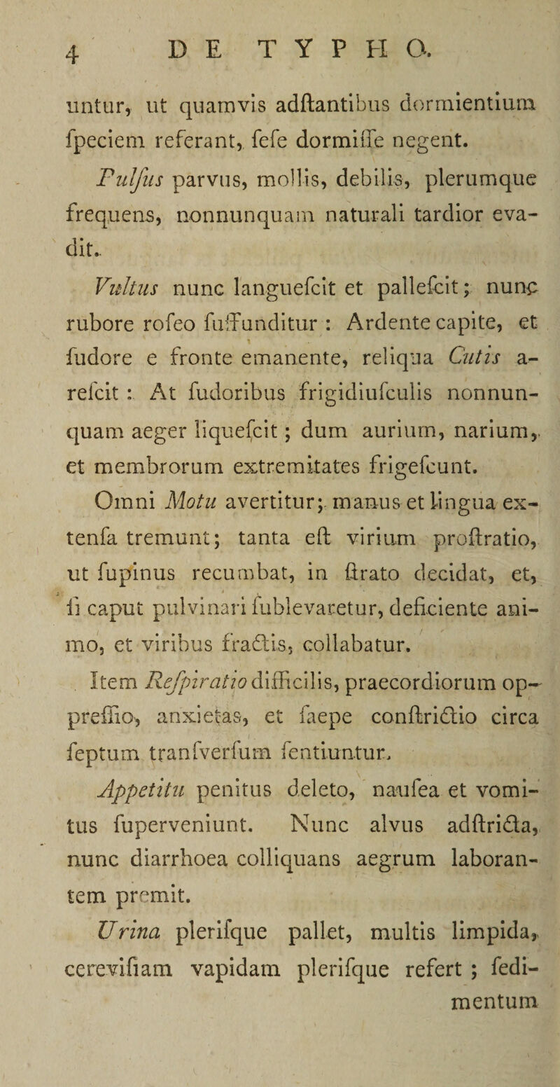 uritur, ut quamvis adftantibus dormientium fpeciem referant, fefe dormiffe negent. Pulfus parvus, mollis, debilis, plerumque frequens, nonnunquam naturali tardior eva¬ dit. Vultus nunc languefcit et pallefcit; nun£ rubore rofeo fufirunditur : Ardente capite, et i fudore e fronte emanente, reliqua Cutis a- relcit : At fudoribus frigidiufculis nonnun¬ quam aeger liquefcit; dum aurium, narium,, et membrorum extremitates frigefcunt. Omni Motu avertitur; manus et lingua ex- tenfa tremunt; tanta eft virium proftratio, ut fupinus recumbat, in (irato decidat, et, i * M • , Ii caput pulvinari (ablevaretur, deficiente ani¬ mo, et viribus fradis, collabatur. Item Refpiratio difficilis, praecordiorum op~ preffio, anxietas, et faepe conftridio circa feptum tranfverfum fentiuntur. Appetitu penitus deleto, naufea et vomi¬ tus fuperveniunt. Nunc alvus adftrida, nunc diarrhoea colliquans aegrum laboran¬ tem premit. Urina plerifque pallet, multis limpida,. cerevifiam vapidam plerifque refert ; fedi- mentum