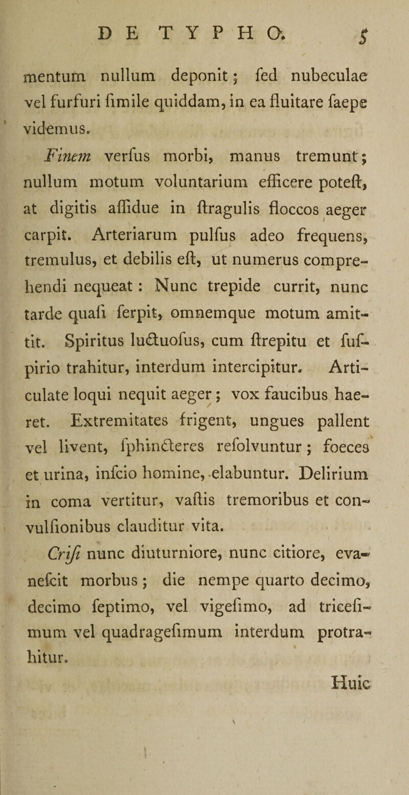 $ mentum nullum deponit; fed nubeculae vel furfuri fimile quiddam, in ea fluitare faepe videmus. Finem verfus morbi, manus tremunt; nullum motum voluntarium efficere poteft, at digitis affidue in ftragulis floccos aeger carpit. Arteriarum pulfus adeo frequens, tremulus, et debilis eft, ut numerus compre¬ hendi nequeat: Nunc trepide currit, nunc tarde quali ferpit, omnemque motum amit¬ tit. Spiritus luftuofus, cum ftrepitu et fuf- pirio trahitur, interdum intercipitur. Arti¬ culate loqui nequit aeger; vox faucibus hae¬ ret. Extremitates frigent, ungues pallent vel livent, fphinfteres refolvuntur; foeces et urina, infcio homine, -elabuntur. Delirium in coma vertitur, vallis tremoribus et con- vulfionibus clauditur vita. Crifi nunc diuturniore, nunc citiore, eva* nefcit morbus ; die nempe quarto decimo, decimo feptimo, vel vigefimo, ad tricefi- mum vel quadragefimum interdum protra- % hitur. Huic