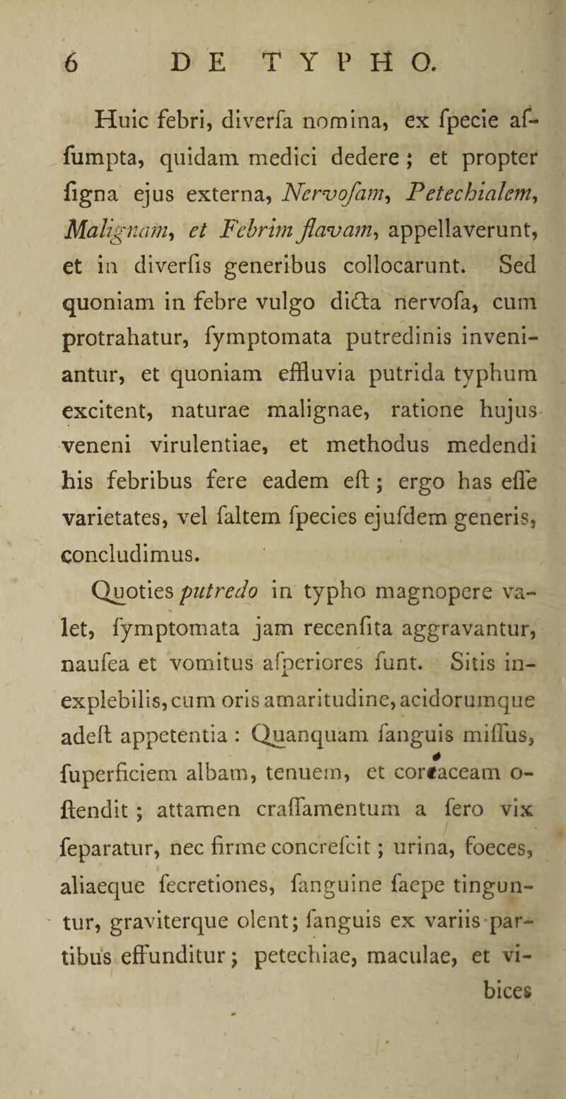 Huic febri, diverfa nomina, ex fpecie af- fumpta, quidam medici dedere ; et propter figna ejus externa, Nervofam, Petechialem, Malignam, Febrim flavam, appellaverunt, et in diverfis generibus collocarunt. Sed quoniam in febre vulgo di£ta rlervofa, cum protrahatur, fymptomata putredinis inveni¬ antur, et quoniam effluvia putrida typhum excitent, naturae malignae, ratione hujus veneni virulentiae, et methodus medendi his febribus fere eadem eft; ergo has effe varietates, vel faltem fpecies ejufdem generis, concludimus. Quoties putredo in typho magnopere va¬ let, fymptomata jam recenfita aggravantur, naufea et vomitus afperiores funt. Sitis in¬ explebilis, cum oris amaritudine, acidorumque adeft appetentia : Quanquam fanguis miffus, # fuperficiem albam, tenuem, et coriaceam o- ftendit ; attamen craffamentum a fero vix feparatur, nec firme concrefcit; urina, foeces, aliaeque fecretiones, fanguine faepe tingun¬ tur, graviterque olent; fanguis ex variis par¬ tibus effunditur; petechiae, maculae, et vi¬ bices * 4