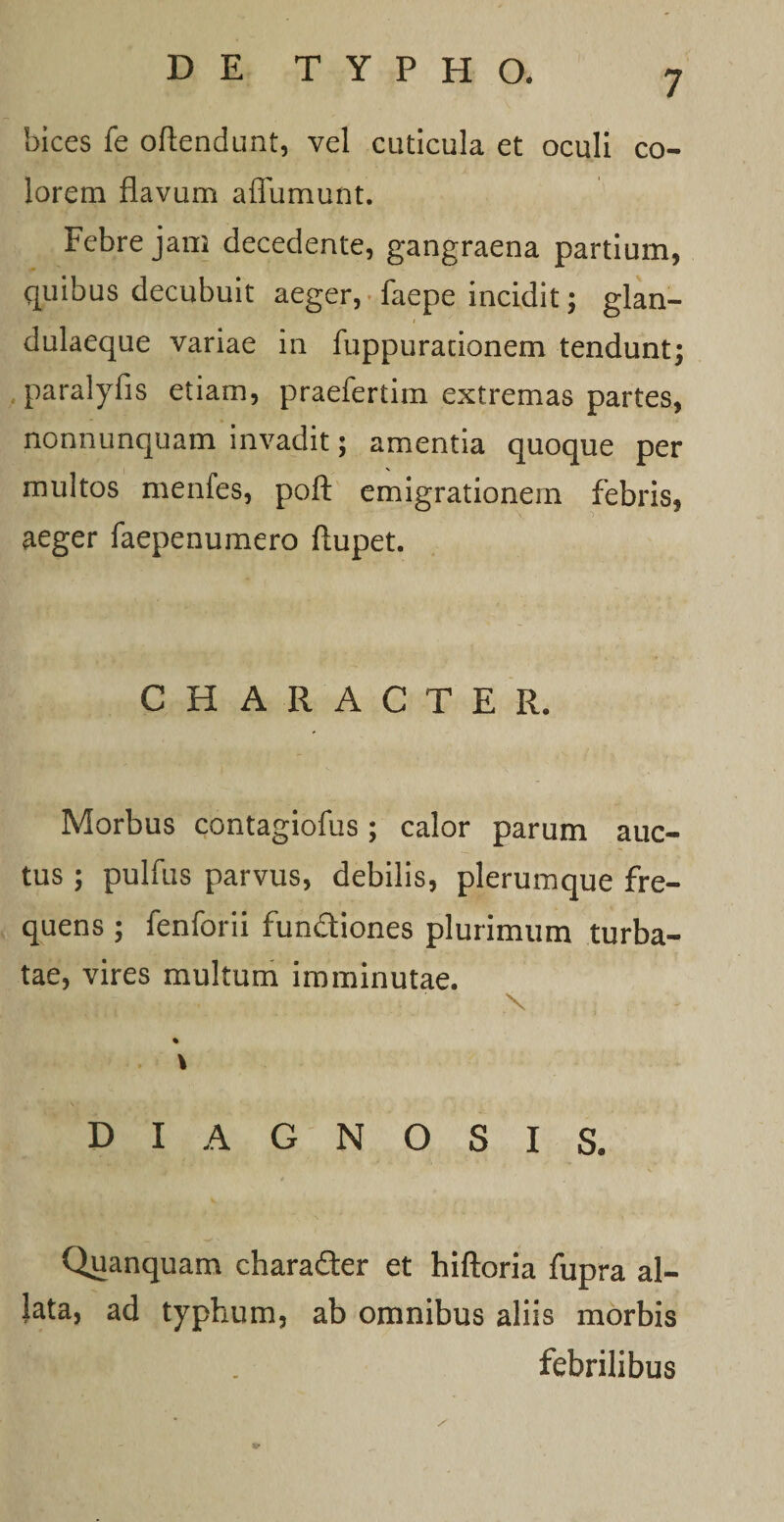 bices fe oftendunt, vel cuticula et oculi co¬ lorem flavum affumunt. Febre jam decedente, gangraena partium, quibus decubuit aeger, • faepe incidit; glan¬ dulaeque variae in fuppurationem tendunt; paralyfis etiam, praefertim extremas partes, nonnunquam invadit; amentia quoque per multos menfes, poft emigrationem febris, aeger faepenumero flupet. CHARACTER. Morbus contagiofus ; calor parum auc¬ tus ; pulfus parvus, debilis, plerumque fre¬ quens ; fenforii fundiones plurimum turba¬ tae, vires multum imminutae. _ x % \ DIAGNOSIS» Quanquam charader et hiftoria fupra al¬ lata, ad typhum, ab omnibus aliis morbis . febrilibus 19